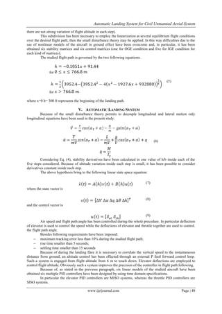 Automatic Landing System for Civil Unmanned Aerial System
www.ijeijournal.com Page | 48
there are not strong variation of flight altitude in each step).
This subdivision has been necessary to employ the linearization at several equilibrium flight conditions
over the desired flight path; then the small disturbance theory may be applied. In this way difficulties due to the
use of nonlinear models of the aircraft in ground effect have been overcome and, in particular, it has been
obtained six stability matrices and six control matrices (one for OGE condition and five for IGE condition for
each kind of matrices).
The studied flight path is governed by the two following equations:
for
for
(5)
where x=0 h= 300 ft represents the beginning of the landing path.
V. AUTOMATIC LANDING SYSTEM
Because of the small disturbance theory permits to decouple longitudinal and lateral motion only
longitudinal equations have been used in the present study.
(6)
Considering Eq. (4), stability derivatives have been calculated in one value of h/b inside each of the
five steps considered. Because of altitude variation inside each step is small, it has been possible to consider
derivatives constant inside each step.
The above hypothesis bring to the following linear state space equation:
(7)
where the state vector is
(8)
and the control vector is
(9)
Air speed and flight path angle has been controlled during the whole procedure. In particular deflection
of elevator is used to control the speed while the deflections of elevator and throttle together are used to control.
the flight path angle.
Besides following requirements have been imposed:
 maximum tracking error less than 10% during the studied flight path;
 rise time smaller than 5 seconds;
 settling time smaller than 15 seconds
Because of during the landing flare it is necessary to correlate the vertical speed to the instantaneous
distance from ground, an altitude control has been effected through an external P feed forward control loop.
Such a system is engaged from flight altitude from 6 m to touch down. Elevator deflections are employed to
control flight altitude. Obviously such a system improves the precision of the controller in flight path following.
Because of, as stated in the previous paragraph, six linear models of the studied aircraft have been
obtained six multiple PID controllers have been designed by using time domain specifications.
In particular the elevator PID controllers are MISO systems, whereas the throttle PID controllers are
SISO systems.
 