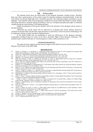 Automatic Landing System for Civil Unmanned Aerial System
www.ijeijournal.com Page | 51
VII. CONCLUSION
The obtained results show the effectiveness of the designed Automatic Landing System. Therefore
these ones show a good accuracy of the control system for trajectory tracking in ground proximity. In fact the
UAS follows the desired flight path with a noticeable precision. The following original contributions can be
highlight: 1) the obtained model of the aerodynamic coefficient In Ground Effect that afford to evaluate stability
and control derivatives variations during the landing 2) the use of airspeed and glide path angle as controlled
variables during the whole landing 3) the landing geometry.
Further developments of the present research will be the extension of the designed control system to
the take-off phase.
Afterwards the aircraft model will be improved by evaluating both lateral stability derivatives
variations In Ground Effect and the bank angle derivatives (φ derivatives). Since the present methodology will
be employed to design a Lateral Automatic Landing System.
At the present flight tests are performing to verify the effectiveness of the designed Automatic
Longitudinal Landing System by means of the above described Flight Control Research Laboratory. The
obtained results could be used later on, with the purpose to realize a fully autonomous UAS.
ACKNOWLEDGEMENTS
This paper has been realized with the financial support of the Italian University and Scientific Research
Minister in the context of the PRIN 2008.
REFERENCES
[1] Schawe, D.; Rohardt, C. H.; Wichmann, G.; Aerodynamic design assessment of Strato 2C and its potential for unmanned high
altitude airborne platforms, Aerospace Science and Technology Vol .6,2002, pp.43-51
[2] Nelson, R.C.; Flight Stability and Automatic Control, McGraw-Hill Book Company, NewYork, 1989
[3] Stevens, B.L.; Lewis, F. L.; Aircraft Control and Simulation, John Wiley & Sons,Inc., New York, 1992
[4] Blakelock, J. H.; Automatic control of Aircraft & Missiles, John Wiley & Sons, Inc., New York, 1992
[5] Ohno, M.; Yasuhiro, Y.; Hata, T.; Takahama, M.; Miyazawa, Y.; Izumi, T.; Robust flight control law design for an automatic
landing flight experiment, Control Engineering Practice , Vol 7, 1999, pp. 1143-1151
[6] Che, J.; Chen, D.; Automatic landing control using H-inf control and stable inversion, Proceedings of The 40th
Conference on
Decision and Control, 2001, pp.241-246
[7] Pashilkar, A. A.; Sundadadajan N.;Saratchhandran P.A.; Fault-tolerant neural aided controller for aircraft auto-landing, Aerospace
Science and Technology, Vol. 10 N.1,2006, p.p. 49-61
[8] Rong, H. J. et al.; Adaptive fuzzy fault-tolerant control for aircraft autolanding under failure, IEEE Transactions on Aerospace and
Electronic Systems Vol. 43 No. 4, 2007, pp.1586-1603
[9] Lungu ,L.; Lungu, M.; Grigorie, L. T.; Automatic Control of Aircraft in Longitudinal Plane During Landing, IEEE Transactions on
Aerospace and Electronic Systems Vol. 49 No. 2,2013, pp.1338-1350
[10] Riseborough, P.; Automatic Take-off and Landing Control for Small UAV’s, Proceedings of The 5th
Asian Control Conference,
2004,Vol 2,pp.754-762
[11] Grillo, C.; Gatto, C.; Dynamic Stability of Wing in Ground Effect Vehicles: a General Model, Proceedings of The 8th
International
Conference on Fast Sea Transportation,2005(on CD-ROM)
[12] Grillo, C.; Gatto, C.; Caccamo, C.; Pizzolo, A.; A Non Conventional UAV In Ground Effect: Synthesis of a Robust Flight
Control System, Automatic Control in Aerospace Vol. 2,2008, p.p.1-8
[13] Roskam, J.; Airplane Design , part VI , Preliminary calculation of Aerodynamic, Thrust and Power Characteristics, The University
of Kansas, 1990
[14] Curry, R. E.; Moulton, B. J.; Kresse, J.; An in-flight investigation of ground effect on a forward-swept wing airplane, NASA T.N.
101708, 1989.
[15] Amato, F.; Mattei, M.; Scala, S.; Verde, L.; Robust flight control design for the HIRM based on Linear Quadratic Control,
Aerospace Sciences & Technologies, Vol. 4, 2000, pp.423-438
[16] Hata, T.; Onuma, H.; Miyazawa, Y.; Izumi, T.; Flight control system for ALFLEX, Proceedings of The second Asian Control
Conference, Seoul, 2004, Vol. 2,pp.31-34
[17] Kovacic, Z.; Bogdan, S.; Fuzzy Controller Design- Theory and Applications, Taylor and Francis,2006
[18] Rozhdestvensky, K. V; Aerodynamics of a lifting system in extreme ground effect, Springer,2000
[19] AA.VV.; Engineering Data ESDU, IHS, 1972
 