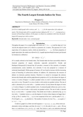 International Journal of Mathematics and Statistics Invention (IJMSI)
E-ISSN: 2321 – 4767 P-ISSN: 2321 - 4759
www.ijmsi.org Volume 4 Issue 6 || August. 2016 || PP-35-38
www.ijmsi.org 35 | Page
The Fourth Largest Estrada Indices for Trees
Bingjun Li
Department of Mathematics, Hunan Institute of Humanities, Science and Technology
Loudi, Hunan, P.R. China, 417000.
ABSTRACT
Let G be a simple graph with n vertices, and λ1, · · · , λn be the eigenvalues of its adjacent
matrix. The Estrada index of G is a graph invariant, deﬁned as EE = i
e
n
i

1
 ,, is proposed as a
measure of branching in alkanes. In this paper, we obtain two candidates which have the fourth
largest EE among trees with n vertices.
Keywords: Estrada index; trees; extremal graph
I. Introduction
Throughout the paper, G is a simple graph with vertex set V = {v1; ...; vn} and the edge set E. Let
A(G) be the adjacent matrix of G, which is a symmetric (0; 1) matrix. The spectrum of G is the
eigenvalues of its adjacency matrix, which are denoted by λ1, · · · , λn . For basic properties of
graph eigenvalues, the readers are referred to [1]. A graph-spectrum-based invariant, put forward
by Estrada [2], is deﬁned as
EE = EE(G) = i
e
n
i

1
 .
EE is usually referred as the Estrada index. The Esteada index has been successfully related to
chemical properties of organic molecules, especially proteins[2-3]. Estrada and
Rodriguez-Velazquez[4-5] showed that EE provides a measure of the centrality of complex
(communication, social, metabolic, etc.) networks. It was also proposed as a measure of
molecular branching[6]. Within groups of isomers, EE was found to increase with the increasing
extent of branching of carbon-atom skeleton. In addition, EE characterizes the structure of
alkanes via electronic partition function. Therefore it is natural to investigate the relations
between the Estrada index and the graph-theoretic properties of G. Let d(u) denote the degree of
vertex u. A vertex of degree 1 is called a pendant vertex or a leaf. A connected graph without
any cycle is a tree. The path Pn is a tree of order n with exactly two pendant vertices. The star of
order n, denoted by Sn is a tree with n − 1 pendant vertices. Let d(u) denote the degree of vertex
u. A vertex of degree 1 is called a pendant vertex. A connected graph without any cycle is a tree.
The path Pn is a tree of order n with exactly two pendant vertices. The star of order n, denoted
by Sn, is a tree with n − 1 pendant vertices. The double star of order n, denoted by S(p, q), is a
tree with n − 2 pendant vertices. p, q are the degrees of vertices whose degrees are bigger than 1
in S(p, q) The ∆−starlike T (n1, ..., n∆) is a tree composed of the root v, and the paths P1, P2, ...,
P∆ of length n1, n2, ..., n∆ attached at v. The number of vertices of a tree T (n1, ..., n∆) equals n =
n1 + n2 + ... + n∆.
A walk in a graph G is a ﬁnite non-null sequence w = v0e1v1e2v2…vk−1ekvk, whose terms are
alternately vertices and edges, such that, for every 1 ≤ i ≤ k, the ends of ei are vi−1 and vi. We say
that w is a walk from v0 to vk, or a (v0, vk)− walk. The vertices v0 and vk are called the initial and
 