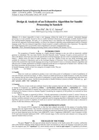 International Journal of Engineering Research and Development
eISSN : 2278-067X, pISSN : 2278-800X, www.ijerd.com
Volume 4, Issue 8 (November 2012), PP. 33-36


        Design & Analysis of an Exhaustive Algorithm for Sandhi
                        Processing In Sanskrit
                                          Ravi Pal1, Dr. U. C. Jaiswal2
                                 CSED, MMM Engineering College, Gorakhpur(UP), INDIA


Abstract:––It is almost impossible to learn a new language without the study of it’s grammar .Automated language
processing is in real centrally focused to drive to enable facilitated referencing of increasingly available Sanskrit E-texts.
For learning Sanskrit language , the study of it’s grammar plays a very important role .Proposed research paper presents a
fresh and new approach to processing Sandhi-s, in terms of an exhaustive algorithm using morphological analysis of Sanskrit
language words. This new exhaustive algorithm is based on panini’s complex codifications rules of grammar. The algorithm
has simple beginning and is yet powerful, much comprehensive and more computationally lean.
Keywords:––NLP, Automated language processing, Panini’s rules of Sanskrit, MT System, UTF-8.

                                            I.           INTRODUCTION
            The recognition of Sanskrit language as a highly phonetic language as also one with an extensively codified
grammar is widespread. The very name Samskṛt (Sanskrit) basically means "language brought to formal perfection" [1].
That is the Backus- Naur Form [2] used in the specification of formal languages, has now come to be popularly known as the
Paṇini’s - Backus Form [2], bears an ample testimony to this fact. Sanskrit E-texts are now being increasingly made
available for reference in repositories such as the Gottingen Register of Electronic Texts in Indian Languages (GRETIL)
[3].Now the essential first step towards language processing of such Sanskrit E-texts is to develop exhaustive algorithms and
efficient tools to handle segmentation in Sanskrit compound words that are an integral part of Sanskrit texts. And that is why
this firstly necessitates the processing of sandhi-s in Sanskrit language.
In Sanskrit language, mainly we have two categories of complex words. They are:
(i) Sandhi            (ii) Samaas

1.1 Sandhi:
         When two words are combined to produce a new word whose point of combination is result of annihilation of
case-end of former word and case-begin of latter, is known as sandhi and process as sandhi-formation. In short, the resulted
new character that has been created at the point of combination is exactly equivalent to the sound produced when those two
words are uttered without a pause. And the inverse procedure to Sandhi-formation is known as Sandhi - Wicched. e.g., go +
yam = gavyam , sakhe + iha = sakhayiha etc.

1.2 Samaas:
           When two or more words are combined, based on their semantics then and only then the resulting word is known
as Samaas or Compound. e.g., (pANI ca, pADam) → (pANIpAdam), (dukham, atItah) → (dukhatItah) etc.. Unlike
Sandhi, the point of combination in Samaas may or may not be a deformed in the resulting word. And the inverse procedure
of break-up of a Samaas is known as Samaas-Vigraha. Considering the complexity of this problem, we restricted our focus
to only Sandhi-s.
           Rest of the paper is organized as follows : Unicode representation is described in section 2, section 3 focuses on
the basis of the work, need of the sandhi processing algorithm is described in section 4, mahesvara sutra’s are given in
section 5, problem statement is given in section 6, approach used for designing algorithm is elaborated in section 7, proposed
algorithm is given in section 8, snapshots of results are in section 9 and finally conclusion and future scope is discussed in
section 10 after that references cited are given.

                                 II.             UNICODE REPRESENTATION
           The Unicode (UTF-8) standard [4], is what has been adopted universally for the purpose of encoding Indian
language texts into digital format. The Unicode Consortium for text formats has assigned the Unicode hexadecimal range
0900 - 097F for Sanskrit characters. All characters including the diacritical characters used to represent Sanskrit letters in E-
texts are found dispersed across the Basic Latin (0000-007F), Latin-1 Supplement (0080-00FF), Latin Extended-A (0100-
017F) and Latin Extended Additional (1E00 – 1EFF) Unicode ranges. In this work the Latin character set is being used to
represent Sanskrit letters as E-text.


                                   III.           THE BASIS OF THE WORK
           The great “Paṇini” [5], the sage and scholar dated by historians in the fourth century BC or earlier, codified the
rules of the Sanskrit language mainly based on both the extant vast literature as well as the language in prevalent use at the
time. His magnum opus, the “Aṣṭadhyayi” [5], which literally means for „work in eight chapters‟, is regarded by all scholars

                                                               33
 