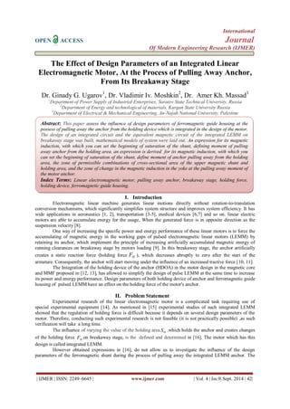 International 
OPEN ACCESS Journal 
Of Modern Engineering Research (IJMER) 
| IJMER | ISSN: 2249–6645 | www.ijmer.com | Vol. 4 | Iss.9| Sept. 2014 | 42| 
The Effect of Design Parameters of an Integrated Linear 
Electromagnetic Motor, At the Process of Pulling Away Anchor, 
From Its Breakaway Stage 
Dr. Ginady G. Ugarov1, Dr. Vladimir Iv. Moshkin2, Dr. Amer Kh. Massad3 
1Department of Power Supply of Industrial Enterprises, Saratov State Technical University, Russia 
2Department of Energy and technological of materials, Kurgan State University Russia 
3Department of Electrical & Mechanical Engineering, An-Najah National University, Palestine 
I. Introduction 
Electromagnetic linear machine generates linear motions directly without rotation-to-translation 
conversion mechanisms, which significantly simplifies system structure and improves system efficiency. It has 
wide applications in aeronautics [1, 2], transportation [3-5], medical devices [6,7] and so on. linear electric 
motors are able to accumulate energy for the usage, When the generated force is in opposite direction as the 
suspension velocity [8]. 
One way of increasing the specific power and energy performance of these linear motors is to force the 
accumulating of magnetic energy in the working gaps of pulsed electromagnetic linear motors (LEMM) by 
retaining its anchor, which implement the principle of increasing artificially accumulated magnetic energy of 
running clearances on breakaway stage by motors loading [9]. In this breakaway stage, the anchor artificially 
creates a static reaction force (holding force H F ), which decreases abruptly to zero after the start of the 
armature. Consequently, the anchor will start moving under the influence of an increased tractive force [10, 11]. 
The Integration of the holding device of the anchor (HDOA) in the motor design in the magnetic core 
and MMF proposed in [12, 13], has allowed to simplify the design of pulse LEMM at the same time to increase 
its power and energy performance. Design parameters of both holding device of anchor and ferromagnetic guide 
housing of pulsed LEMM have an effect on the holding force of the motor's anchor. 
II. Problem Statement 
Experimental research of the linear electromagnetic motor is a complicated task requiring use of 
special experimental equipment [14]. As mentioned in [15] experimental studies of such integrated LEMM 
showed that the regulation of holding force is difficult because it depends on several design parameters of the 
motor. Therefore, conducting such experimental research is not feasible (it is not practically possible) ,as such 
verification will take a long time. 
The influence of varying the value of the holding area H S ,which holds the anchor and creates changes 
of the holding force H F on breakaway stage, is the defined and determined in [16]. The motor which has this 
design is called integrated LEMM. 
However obtained expressions in [16], do not allow us to investigate the influence of the design 
parameters of the ferromagnetic shunt during the process of pulling away the integrated LEMM anchor. The 
Abstract: This paper assess the influence of design parameters of ferromagnetic guide housing at the 
possess of pulling away the anchor from the holding device which is integrated in the design of the motor. 
The design of an integrated circuit and the equivalent magnetic circuit of the integrated LEMM on 
breakaway stage was built, mathematical models of system were laid out. An expression for its magnetic 
induction, with which you can set the beginning of saturation of the shunt, defining moment of pulling 
away anchor from the holding area. an expression is derived for its magnetic induction, with which you 
can set the beginning of saturation of the shunt, define moment of anchor pulling away from the holding 
area, the zone of permissible combinations of cross-sectional area of the upper magnetic shunt and 
holding area, and the zone of change in the magnetic induction in the yoke at the pulling away moment of 
the motor anchor. 
Index Terms: Linear electromagnetic motor, pulling away anchor, breakaway stage, holding force, 
holding device, ferromagnetic guide housing. 
 