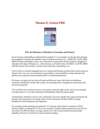 Thomas E. Getzen PhD
Why the Dictionary of Healthcare Economics and Finance?
Every business and healthcare administration student I’ve ever taught over the last three decades
has struggled to decipher the alphabet soup of medical economics (i.e., OPHCOO, ALOS, DRG,
RBRVS, behavioral health, acuity, etc), while those coming from clinical medicine struggled to
internalize the lingo of finance (i.e., call premium, cost benefit ratios, IGARCH, AACPD, IBNR
ABCM, internal rate of return, accounts receivable days outstanding, etc.).
Until we have a common language however, medical and business professionals cannot possess a
shared vision, nor can we communicate successfully to create healthcare entities that provide
quality care to patients and reasonable profits to medical practitioners.
Of course, no single tool can meet all needs and there are many fine books on healthcare
economics and finance, along with a legion of consulting firms, management associations and
university programs.
Yet, to effectively use these resources, one needs to have the right words, and to use seemingly
everyday terms in a way that economists and healthcare financial experts speak.
Unfortunately, healthcare service costs continued to rise more rapidly than wages during the last
decade, and consumed an ever-larger share of Gross Domestic Product (GDP), creating
hardships for both employers and employees.
For example, health spending accounted for 15.3 percent of the nation’s economy or $2.05
trillion in 2006, averaging $6,175 for every American. Health insurance premiums rose 8.8% to
more than $14,500 for family coverage, and by 2013, the US government forecasts health
spending will reach 18.4 percent of gross domestic product.
 