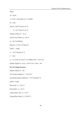 Design and Cost Optimization… 
45 
Where Pr = μCp/k k = 0.573 x 1.02 kcal/hr m² ºC = 0.58446 Pr = 1.465 Then H = 492.817 Kcal/ hr m² º C U = 327.17 Kcal / hr m² º C Number of Plates, N = At/ Ap Assume Area of Plate, Ap =1.02 m² At = (Q / UxLMTDxF) Where Q = 11.325 x 10 5 Kcal/ hr LMTD = 32.005 U = 327.17 Kcal/hr m² º C F = 0.98 At = (11.3258 x10 5 )/(327.17 x 32.0005x 0.98) = 110.377 m2 Number of plates N = At/Ap = 110.377/1.02 = 108.2 = 108 II.2. New Design Parameter Number of plates, N = 108 Area of heat exchanger A t = 110.377 m2 Overall heat transfer coefficient U = 327.17 kcal/hrm2 °C LMTD = 32.005 Slurry Inlet, Tsi = 86.6 º C Slurry Outlet, Tso = 66 º C Cooling Water Inlet, Tci = 34 º C Cooling Water Outlet, Tco = 54.599 º C  