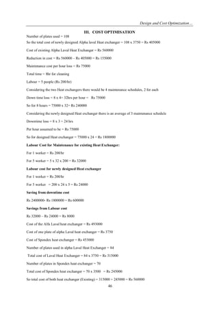 Design and Cost Optimization… 
46 
III. COST OPTIMISATION 
Number of plates used = 108 So the total cost of newly designed Alpha laval Heat exchanger = 108 x 3750 = Rs 405000 Cost of existing Alpha Laval Heat Exchanger = Rs 560000 Reduction in cost = Rs 560000 – Rs 405000 = Rs 155000 Maintenance cost per hour loss = Rs 75000 Total time = 8hr for cleaning Labour = 5 people (Rs 200/hr) Considering the two Heat exchangers there would be 4 maintenance schedules, 2 for each Down time loss = 8 x 4= 32hrs per hour = Rs 75000 So for 8 hours = 75000 x 32= Rs 240000 Considering the newly designed Heat exchanger there is an average of 3 maintenance schedule Downtime loss = 8 x 3 = 24 hrs Per hour assumed to be = Rs 75000 So for designed Heat exchanger = 75000 x 24 = Rs 1800000 Labour Cost for Maintenance for existing Heat Exchanger: For 1 worker = Rs 200/hr For 5 worker = 5 x 32 x 200 = Rs 32000 Labour cost for newly designed Heat exchanger For 1 worker = Rs 200/hr For 5 worker = 200 x 24 x 5 = Rs 24000 Saving from downtime cost Rs 2400000- Rs 1800000 = Rs 600000 Savings from Labour cost Rs 32000 – Rs 24000 = Rs 8000 Cost of the Alfa Laval heat exchanger = Rs 493000 Cost of one plate of alpha Laval heat exchanger = Rs 3750 Cost of Spondex heat exchanger = Rs 453000 Number of plates used in alpha Laval Heat Exchanger = 84 Total cost of Laval Heat Exchanger = 84 x 3750 = Rs 315000 Number of plates in Spondex heat exchanger = 70 Total cost of Spondex heat exchanger = 70 x 3500 = Rs 245000 
So total cost of both heat exchanger (Existing) = 315000 + 245000 = Rs 560000  