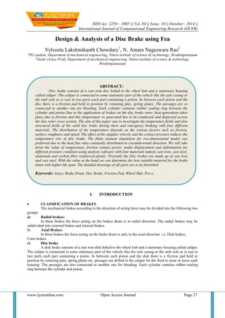 ISSN (e): 2250 – 3005 || Vol, 04 || Issue, 10 || October– 2014 || 
International Journal of Computational Engineering Research (IJCER) 
www.ijceronline.com Open Access Journal Page 27 
Design & Analysis of a Disc Brake using Fea Velveeta Lakshmikanth Chowdary1, N. Amara Nageswara Rao2 1PG student, Department of mechanical engineering, Nimra institute of science & technology, Ibrahimpattanam 2Guide (Assoc.Prof), Department of mechanical engineering, Nimra institute of science & technology, Ibrahimpattanam 
I. INTRODUCTION 
 CLASSIFICATION OF BRAKES 
The mechanical brakes according to the direction of acting force may be divided into the following two groups: 
a) Radial brakes: 
In these brakes the force acting on the brakes drum is in radial direction. The radial brakes may be subdivided into external brakes and internal brakes. 
b) Axial Brakes: 
In these brakes the force acting on the brake drum is only in the axial direction. i.e. Disk brakes, Cone brakes. 
c) Disc brake 
A disk brake consists of a cast iron disk bolted to the wheel hub and a stationary housing called caliper. The caliper is connected to some stationary part of the vehicle like the axle casing or the stub axle as is cast in two parts each part containing a piston. In between each piston and the disk there is a friction pad held in position by retaining pins, spring plates etc. passages are drilled in the caliper for the fluid to enter or leave each housing. The passages are also connected to another one for bleeding. Each cylinder contains rubber-sealing ring between the cylinder and piston. 
ABSTRACT: 
Disc brake consists of a cast iron disc bolted to the wheel hub and a stationary housing called caliper. The caliper is connected to some stationary part of the vehicle like the axle casing or the stub axle as is cast in two parts each part containing a piston. In between each piston and the disc there is a friction pad held in position by retaining pins, spring plates. The passages are so connected to another one for bleeding. Each cylinder contains rubber sealing ring between the cylinder and piston Due to the application of brakes on the disc brake rotor, heat generation takes place due to friction and this temperature so generated has to be conducted and dispersed across the disc rotor cross section. The aim of this paper was to investigate the temperature fields and also structural fields of the solid disc brake during short and emergency braking with four different materials. The distribution of the temperature depends on the various factors such as friction, surface roughness and speed. The effect of the angular velocity and the contact pressure induces the temperature rise of disc brake. The finite element simulation for two-dimensional model was preferred due to the heat flux ratio constantly distributed in circumferential direction. We will take down the value of temperature, friction contact power, nodal displacement and deformation for different pressure condition using analysis software with four materials namely cast iron, cast steel, aluminum and carbon fiber reinforced plastic. Presently the Disc brakes are made up of cast iron and cast steel. With the value at the hand we can determine the best suitable material for the brake drum with higher life span. The detailed drawings of all parts are to be furnished. 
Keywords: Ansys, Brake Drum, Disc Brake, Friction Pad, Wheel Hub, Pro-e.  