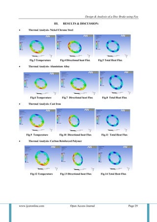Design & Analysis of a Disc Brake using Fea
www.ijceronline.com Open Access Journal Page 29
III. RESULTS & DISCUSSION:
 Thermal Analysis- Nickel Chrome Steel
Fig.3 Temperature Fig.4 Directional heat Flux Fig.5 Total Heat Flux
 Thermal Analysis- Aluminium Alloy
Fig.6 Temperature Fig.7 Directional heat Flux Fig.8 Total Heat Flux
 Thermal Analysis- Cast Iron
Fig.9 Temperature Fig.10 Directional heat Flux Fig.11 Total Heat Flux
 Thermal Analysis- Carbon Reinforced Polymer
Fig.12 Temperature Fig.13 Directional heat Flux Fig.14 Total Heat Flux
 