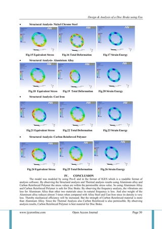 Design & Analysis of a Disc Brake using Fea
www.ijceronline.com Open Access Journal Page 30
 Structural Analysis- Nickel Chrome Steel
Fig.15 Equivalent Stress Fig.16 Total Deformation Fig.17 Strain Energy
 Structural Analysis- Aluminium Alloy
Fig.18 Equivalent Stress Fig.19 Total Deformation Fig.20 Strain Energy
 Structural Analysis- Cast Iron
Fig.21 Equivalent Stress Fig.22 Total Deformation Fig.23 Strain Energy
 Structural Analysis- Carbon Reinforced Polymer
Fig.24 Equivalent Stress Fig.25 Total Deformation Fig.26 Strain Energy
IV. CONCLUSION
The model was modeled by using Pro-E and in the format of IGES which is a readable format of
analysis software. By observing the Structural analysis and Thermal analysis results using Aluminum alloy and
Carbon Reinforced Polymer the stress values are within the permissible stress value. So using Aluminum Alloy
and Carbon Reinforced Polymer is safe for Disc Brake. By observing the frequency analysis, the vibrations are
less for Aluminum Alloy than other two materials since its natural frequency is less. And also weight of the
Aluminum alloy reduces almost 3 times when compared with Alloy Steel and Cast Iron since its density is very
less. Thereby mechanical efficiency will be increased. But the strength of Carbon Reinforced material is more
than Aluminum Alloy. Since the Thermal Analysis also Carbon Reinforced is also permissible. By observing
analysis results, Carbon Reinforced Polymer is best material for Disc Brake.
 