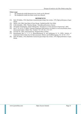 Design & Analysis of a Disc Brake using Fea
www.ijceronline.com Open Access Journal Page 31
Future scope:
1. By changing the model dimensions new results can be obtained.
2. By changing the model also better results may obtained.
REFERENCES
[1]. Darle W.Dudley, 1954, Hand book of practical gear design Alec strokes, 1970, High performance of gear
design.
[2]. Maitra, G.M, 2004, Hand Book of Gear Design, TataMcGrawHill, New Delhi.
[3]. S.Md.Jalaluddin., 2006, “Machine Design, “Anuradha publications, Chennai.
[4]. Thirupathi Chandrupatla, Ashok D.Belegundu, “Introduction to finite element in Engineering” ,2003.
[5]. Gao C. H., Lin X. Z. (2002), Transient temperature field analysis of a brake in a non-axisymmetric three-
dimensional model, J. Mater. Proc. Technol., Vol. 129, No 1, 513–517.
[6]. Nowacki W. (1962), Thermoelasticity, Pergamon Press, Oxford.
[7]. Ramachandra Rao V. T. V. S., Ramasubramanian H. and Seetharamu K. N. (1989), Analysis of
temperature field in brake disc for fade assessment, Wärme- und Stoffübertragung, Vol. 24, No 1, 9-17.
[8]. Darle W.Dudley, 1954, Hand book of practical gear design Alec strokes, 1970, High performance of gear
design.
 