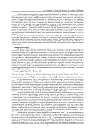 An Overview of Reservoir Systems Operation Techniques

          NLP has not been very popular due to the computational complexity of the approach for multi reservoir systems
optimisation. Lee and Waziruddin (1970) applied NLP to a theoretical system of three reservoirs in series with the objective
of maximising a non-linear function of irrigation releases and storages in the reservoirs. Applications of NLP have also been
reported by Simonovic and Marino (1980), Rosenthal (1981), and Guibert et al. (1990). A special case of NLP is quadratic
programming (QP) where the degree of various terms in the objective function is 2, 1, or 0. A quadratic optimisation model
for the California Central Valley Project (CCVP) has been presented by Marino and Loaiciga (1985). The model was
compared with an LP model, and it was found that a significant increase in the total energy production could be obtained
using the QP model. Diaz and Fontane (1989) applied sequential QP (SQP) to determine optimal economic returns from
hydropower generation for a multi reservoir system in Argentina. The SQP approach was found to be superior to SLP in
terms of the execution time and the value of the objection function achieved. Wardlaw et al. (1997) used QP to solve water
allocation problem to the Lower Ayung irrigation system on the island of Bali in Indonesia. The objective was to maximise
crop production while maintaining equity in water supply between irrigation schemes and the irrigation blocks within the
schemes.
          A large number of NLP software packages are commercially available. Most commonly used packages include
GAMS, INRIA, LINDO, LINGO, Mathworks, NAG and OSL. For multiple reservoir systems, the number of constraints is
large because they deal with similar subsystems repeated in time or location. Therefore, NLP requires large amount of
storage and execution time when compared to other methods limiting its applicability to large systems (Yeh 1985). The use
of NLP is further limited to problems that are smooth and continuous because it requires the calculation of derivatives for its
search procedure.

3.    Dynamic Programming
           DP (Bellman 1957) is the most commonly used method for the optimisation of reservoir systems as these are
characterised by large number of non-linear and stochastic features that can be translated into a DP formulation. DP is an
enumeration procedure used to determine the combinations of decisions that optimises overall system effectiveness as
measured by a criterion function. It is capable of treating non-convex, non-linear and discontinuous objective and constraint
functions, and this is the greatest advantage of DP. Constraints on both decision and state variables introduce no difficulties.
In fact, the constraints speed up the computational procedure. The key feature of DP application is that it is usually identified
as serially or progressively directed for operational or planning problems, respectively. The operation of reservoirs is a
multistage decision process and DP is particularly suited to such problems. The problem is divided into stages with a
decision required at each stage. The stages usually represent different points in time and each stage should have a finite
number of states associated with it. In reservoir operation studies, the state usually represents the amount of water in the
reservoir at a given stage. If DP is used for determination of reservoir releases, these form the decision variables. The stage
to stage transformation is carried out by the continuity equation subject to constraints on storages and releases. The recursive
equation of DP can be written as
     Fn ( sn )  max [Vn ( sn , d n )  Fn1 ( sn1 )]
where sn is the state variable, dn is the decision variable, Vn (sn, dn) is the objective function value,              Fn ( s n )   is the

cumulative return at stage n with    F0 ( s 0 )   known, and   s n 1  g ( s n , d n )   is the stage to stage transformation function.
           DP has been successfully used by many researchers for optimisation of water resource systems. Hall and Buras
(1961) were the first to propose the application of DP to determine optimal returns from reservoir systems. Young (1967)
developed optimal operating rules for a single reservoir using DP. A series of synthetically generated inflow sequences were
used to derive a set of optimal release trajectories. These trajectories were then related to various system variables through
regression analysis. As a result, an operating rule expressed as a function of a set of system variables was obtained. Allen
and Bridgeman (1986) used DP for optimal scheduling of hydroelectric power. Applications of DP to reservoir operation
problems have also been reported by Opricovic and Djordjevic (1976) and Collins (1977). Extensive review of DP
applications to reservoir systems can be found in the works by Yakowitz (1982) and Yeh (1985).
           The disadvantages associated with DP are the huge requirements in terms of computer memory and execution time.
The approach breaks down on the problems of moderate size and complexity, suffering from a malady labelled the „curse of
dimensionality‟ by its creator Bellman (1957). For a system with n state variables and k levels of discretization, there exists
kn combinations that need to be evaluated at each stage of analysis. The usefulness of DP when applied to multiple reservoir
systems is therefore limited by the “curse of dimensionality” which is a strong function of the number of state variables and
the levels of discretization used. The application of DP to problems with more than two or three state variables still remains
a challenging task on present day computers. A traditional and simplistic procedure for reducing computational effort in DP
is the iterative coarse grid method. The problem is first solved using a coarser discretization of the state variables. Based
upon the resulting solution, revised bounds on the state variables are defined and the grid size is then reduced. The iterative
procedure is repeated until the grid size has been reduced to a desired precision. The algorithm is stopped when no further
improvement in the value of the objective function can be obtained. This procedure, however, cannot guarantee a global
optimum. Besides, it also does not resolve the dimensionality problem.
           To overcome the dimensionality problem imposed by DP to some extent, use of LP in combination with DP has
been reported by many researchers. In a combined LP-DP procedure, the stage to stage optimisation is carried out by LP, and
DP is used for determining optimal policy over a number of stages. Becker and Yeh (1974) applied a combined LP-DP
approach to optimal real time operations associated with CCVP. The LP minimised the loss in potential energy of the stored
water in the reservoirs resulting from any release policy in each period. The multiperiod optimisation was carried out by
embedding the LP solutions in a deterministic forward DP. The LP-DP combination has also been used by Takeuchi and
Moreau (1974), Becker et al. (1976), Yeh et al. (1979), Yeh and Becker (1982), and Marino and Mohammadi (1983). The
                                                                   32
 