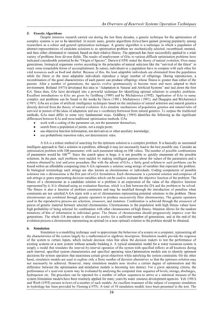 An Overview of Reservoir Systems Operation Techniques

5.    Genetic Algorithms
           Despite intensive research carried out during the last three decades, a generic technique for the optimisation of
complex systems is yet to be identified. In recent years, genetic algorithms (GAs) have gained growing popularity among
researchers as a robust and general optimisation technique. A genetic algorithm is a technique in which a population of
abstract representations of candidate solutions to an optimisation problem are stochastically selected, recombined, mutated,
and then either eliminated or retained, based on their relative fitness. The approach has been successfully applied to a wide
variety of problems from diverse fields. The results of employment of GAs to various difficult optimisation problems have
indicated considerable potential.In the “Origin of Species”, Darwin (1859) stated the theory of natural evolution. Over many
generations, biological organisms evolve according to the principles of natural selection like the “survival of the fittest” to
reach some remarkable forms of accomplishment. In nature, individuals in a population have to compete with each other for
vital resources such as food and shelter. Because of this, the least adaptable individuals are eliminated from the population
while the fittest or the most adaptable individuals reproduce a larger number of offsprings. During reproduction, a
recombination of the good characteristics of each parent can produce offsprings whose fitness is greater than either of the
parents. After a number of generations, the species evolve spontaneously to become more and more adapted to their
environment. Holland (1975) developed this idea in “Adaptation in Natural and Artificial Systems” and laid down the first
GA. Since then, GAs have developed into a powerful technique for identifying optimal solutions to complex problems.
Excellent introductions to GAs are given by Goldberg (1989) and by Michalewicz (1992). Application of GAs to many
complex real problems can be found in the works by Davis (1991), Michalewicz (1992), and Dasgupta and Michalewicz
(1997). GAs are a class of artificial intelligence techniques based on the mechanics of natural selection and natural genetics
directly derived from the theory of natural evolution. GAs simulate mechanisms of population genetics and natural rules of
survival in pursuit of the ideas of adaptation and use a vocabulary borrowed from natural genetics. To surpass the traditional
methods, GAs must differ in some very fundamental ways. Goldberg (1989) identifies the following as the significant
differences between GAs and more traditional optimisation methods. GAs
          work with a coding of the parameter set, not the parameter themselves;
          search from a population of points, not a single point;
          use objective function information, not derivatives or other auxiliary knowledge;
          use probabilistic transition rules, not deterministic rules.

           A GA is a robust method of searching for the optimum solution to a complex problem. It is basically an automated
intelligent approach to find a solution to a problem, although it may not necessarily lead to the best possible one. Consider an
optimisation problem with 100 parameters with each parameter taking on 100 values. The number of possible combinations
of parameters would be 100100. Since the search space is huge, it is not possible to quickly enumerate all the possible
solutions. In the past, such problems were tackled by making intelligent guesses about the values of the parameters and a
solution obtained by trial and error procedure. But with the advent of GAs, a fairly good solution to such problems can be
found within an affordable computing time.A GA represents a solution using strings of variables that represent the problem.
In biological terminology such strings are also known as chromosomes or individuals. Coding components of possible
solutions into a chromosome is the first part of a GA formulation. Each chromosome is a potential solution and comprises of
sub-strings or genes representing decision variables which can be used to evaluate the objective function of the problem. The
fitness of a chromosome as a candidate solution to a problem is an expression of the value of the objective function
represented by it. It is obtained using an evaluation function, which is a link between the GA and the problem to be solved.
The fitness is also a function of problem constraints and may be modified through the introduction of penalties when
constraints are not satisfied.A GA starts with a set of chromosomes representing potential solutions to the problem. These
chromosomes are combined through genetic operators to produce successively fitter chromosomes. The genetic operators
used in the reproductive process are selection, crossover, and mutation. Combination is achieved through the crossover of
pieces of genetic material between selected chromosomes. Chromosomes in the population with high fitness values have
high probability of being selected for combination with other chromosomes of high fitness. Mutation allows for the random
mutations of bits of information in individual genes. The fitness of chromosomes should progressively improve over the
generations. The whole GA procedure is allowed to evolve for a sufficient number of generations, and at the end of the
evolution process a chromosome representing an optimal (or a near optimal) solution to the problem should be obtained.

6.   Simulation
          Simulation is a modelling technique used to approximate the behaviour of a system on a computer, representing all
the characteristics of the system largely by a mathematical or algebraic description. Simulation models provide the response
of the system to certain inputs, which include decision rules that allow the decision makers to test the performance of
existing systems or a new system without actually building it. A typical simulation model for a water resources system is
simply a model that simulates the interval-by-interval operation of the system with specified inflows at all locations during
each interval, specified system characteristics and specified operating rules.Optimisation models aim to identify optimum
decisions for system operation that maximises certain given objectives while satisfying the system constraints. On the other
hand, simulation models are used to explore only a finite number of decision alternatives so that the optimum solution may
not necessarily be achieved. However, many simulation models now involve a certain degree of optimisation and the
difference between the optimisation and simulation models is becoming less distinct. For a given operating criteria, the
performance of a reservoir system may be evaluated by analysing the computed time sequence of levels, storage, discharges,
hydropower etc. The procedure can be repeated for a number of inflow sequences to arrive at a statistical measure of the
system.Simulation models have been routinely applied for many years by water resource development agencies. Yeh (1985)
and Wurb (1993) present reviews of a number of such models. An excellent treatment of the subject of computer simulation
in hydrology has been provided by Fleming (1975). A total of 19 simulation models have been presented in the text. The
                                                              34
 