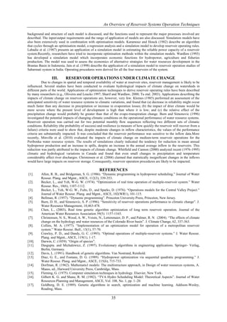An Overview of Reservoir Systems Operation Techniques

background and structure of each model is discussed, and the functions used to represent the major processes involved are
described. The input/output requirements and the range of application of models are also discussed. Simulation models have
also been extensively used in combination with optimisation models. Karamouz and Houck (1982) describe an algorithm
that cycles through an optimisation model, a regression analysis and a simulation model to develop reservoir operating rules.
Labadie et al. (1987) presents an application of a simulation model in estimating the reliable power capacity of a reservoir
system.Recently, researchers have tried to incorporate optimisation methods within the simulation models. Wardlaw (1993)
has developed a simulation model which incorporates economic functions for hydropower, agriculture and fisheries
production. The model was used to assess the economics of alternative strategies for water resources development in the
Brantas Basin in Indonesia. Jain et al. (1998) describe the application of a simulation model to reservoir operation studies of
Sabarmati system in India. Operating procedures were derived for all the four reservoirs of the system.

                  III.      RESERVOIR OPERATIONS UNDER CLIMATE CHANGE
           Due to changes in spatial and temporal availability of water at reservoir sites, reservoir management is likely to be
influenced. Several studies have been conducted to evaluate hydrological impacts of climate change on watersheds in
different parts of the world. Applications of optimization techniques to derive reservoir operating rules have been described
by many researchers (e.g., Oliveira and Loucks 1997; Sharif and Wardlaw, 2000; Tu etal. 2003). Applications describing the
impacts of climate change on reservoir operations are, however, very few. Klemes (1985) performed an assessment of the
anticipated sensitivity of water resource systems to climatic variations, and found that (a) decrease in reliability might occur
much faster than any decrease in precipitation or increase in evaporation losses; (b) the impact of drier climate would be
more severe where the present level of development is high than where it is low; and (c) the relative effect of the
precipitation change would probably be greater than that of the evapo-transpiration change. Burn and Simonovic (1996)
investigated the potential impacts of changing climatic conditions on the operational performance of water resource systems.
Reservoir operation was carried out for two potential monthly flow sequences reflecting two different sets of climatic
conditions. Reliability (the probability of success) and resilience (a measure of how quickly the reservoir will recover from a
failure) criteria were used to show that, despite moderate changes in inflow characteristics, the values of the performance
criteria are substantially impacted. It was concluded that the reservoir performance was sensitive to the inflow data.More
recently, Minville et al. (2010) evaluated the impacts of climate change on medium-term reservoir operations for the
Peribonka water resource system. The results of simulations clearly indicated the tendency for reduction in mean annual
hydropower production and an increase in spills, despite an increase in the annual average inflow to the reservoirs. This
reduction was partly attributed to the impacts of climate change. Whitfield and Cannon (2000) analyzed recent (1976-1995)
climatic and hydrological variations in Canada and found that even small changes in precipitation and temperature
considerably affect river discharges. Christensen et al. (2004) claimed that statistically insignificant changes in the inflows
would have large impacts on reservoir storage. Consequently, reservoir operation procedures are likely to be impacted.

                                                     REFERENCES
[1].      Allen, R. B., and Bridgeman, S. G. (1986). “Dynamic programming in hydropower scheduling.” Journal of Water
          Resour. Plang. and Mgmt., ASCE, 112(3), 339-353.
[2].      Becker, L., and Yeh, W-G. W. (1974). “Optimization of real time operation of multiple-reservoir system.” Water
          Resour. Res., 10(6), 1107-1112.
[3].      Becker, L., Yeh, W-G. W., Fults, D., and Sparks, D. (1976). “Operations models for the Central Valley Project.”
          Journal of Water Resour. Plang. and Mgmt., ASCE, 102(WR1), 101-115.
[4].      Bellman, R. (1957). “Dynamic programming”. Princeton University Press, Princeton, New Jersey.
[5].      Burn, D. H., and Simonovic, S. P. (1996). “Sensitivity of reservoir operations performance to climatic change”. J.
          Water Resource Management, 10,463-478.
[6].      Chen, L., (2003), Real time genetic algorithm optimization of long term reservoir operation. Journal of the
          American Water Resources Association 39(5): 1157-1165.
[7].      Christensen, N. S., Wood, A. W., Voisin, N., Lettenmaier, D. P., and Palmer, R. N. (2004). “The effects of climate
          change on the hydrology and water resources of the Colorado River basin”. J. Climate Change, 62, 337-363.
[8].      Collins, M. A. (1977). “Implementation of an optimization model for operation of a metropolitan reservoir
          system.” Water Resour. Bull., 13(1), 57-70.
[9].      Crawley, P. D., and Dandy, G. C. (1993). “Optimal operations of multiple-reservoir systems.” J. Water Resour.
          Plang. and Mgmt., ASCE, 119(1), 1-17.
[10].     Darwin, C. (1859). “Origin of species”.
[11].     Dasgupta. and Michalewicz, Z. (1997). Evolutionary algorithms in engineering applications. Springer- Verlag,
          Berlin, Germany.
[12].     Davis, L. (1991). Handbook of genetic algorithms. Van Nostrand, Reinhold.
[13].     Diaz, G. E., and Fontane, D. G. (1989). “Hydropower optimization via sequential quadratic programming.” J.
          Water Resour. Plang. and Mgmt., ASCE, 115(6), 715-733.
[14].     Dorfman, R. (1962). Mathematicl models: The multistructure approach, in Design of water resources systems, A.
          Maass, ed., Harward University Press, Cambridge, Mass.
[15].     Fleming, G. (1975). Computer simulation techniques in hydrology. Elsevier, New York.
[16].     Gilbert K. G. and Shane, R. M. (1982). “TVA Hydro Scheduling Model: Theoretical Aspects”. Journal of Water
          Resources Planning and Management, ASCE, Vol. 108, No. 1, pp. 1–20.
[17].     Goldberg, D. E. (1989). Genetic algorithms in search, optimization and machine learning. Addison-Wesley,
          Reading, Mass.

                                                              35
 
