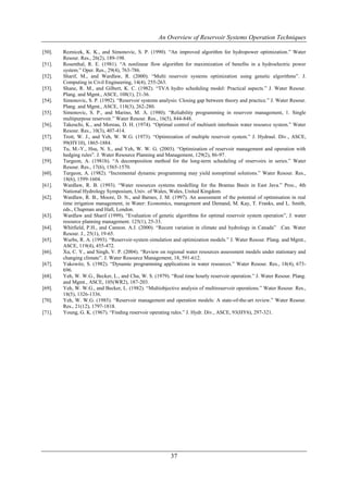 An Overview of Reservoir Systems Operation Techniques

[50].   Reznicek, K. K., and Simonovic, S. P. (1990). “An improved algorithm for hydropower optimization.” Water
        Resour. Res., 26(2), 189-198.
[51].   Rosenthal, R. E. (1981). “A nonlinear flow algorithm for maximization of benefits in a hydroelectric power
        system.” Oper. Res., 29(4), 763-786.
[52].   Sharif, M., and Wardlaw, R. (2000). “Multi reservoir systems optimization using genetic algorithms”. J.
        Computing in Civil Engineering, 14(4), 255-263.
[53].   Shane, R. M., and Gilbert, K. C. (1982). “TVA hydro scheduling model: Practical aspects.” J. Water Resour.
        Plang. and Mgmt., ASCE, 108(1), 21-36.
[54].   Simonovic, S. P. (1992). “Reservoir systems analysis: Closing gap between theory and practice.” J. Water Resour.
        Plang. and Mgmt., ASCE, 118(3), 262-280.
[55].   Simonovic, S. P., and Marino, M. A. (1980). “Reliability programming in reservoir management, 1. Single
        multipurpose reservoir.” Water Resour. Res., 16(5), 844-848.
[56].   Takeuchi, K., and Moreau, D. H. (1974). “Optimal control of multiunit interbasin water resource system.” Water
        Resour. Res., 10(3), 407-414.
[57].   Trott, W. J., and Yeh, W. W.G. (1973). “Optimization of multiple reservoir system.” J. Hydraul. Div., ASCE,
        99(HY10), 1865-1884.
[58].   Tu, M.-Y., Hsu, N. S., and Yeh, W. W. G. (2003). “Optimization of reservoir management and operation with
        hedging rules”. J. Water Resource Planning and Management, 129(2), 86-97.
[59].   Turgeon, A. (1981b). “A decomposition method for the long-term scheduling of reservoirs in series.” Water
        Resour. Res., 17(6), 1565-1570.
[60].   Turgeon, A. (1982). “Incremental dynamic programming may yield nonoptimal solutions.” Water Resour. Res.,
        18(6), 1599-1604.
[61].   Wardlaw, R. B. (1993). “Water resources systems modelling for the Brantas Basin in East Java.” Proc., 4th
        National Hydrology Symposium, Univ. of Wales, Wales, United Kingdom.
[62].   Wardlaw, R. B., Moore, D. N., and Barnes, J. M. (1997). An assessment of the potential of optimisation in real
        time irrigation management, in Water: Economics, management and Demand, M. Kay, T. Franks, and L. Smith,
        eds., Chapman and Hall, London.
[63].   Wardlaw and Sharif (1999), “Evaluation of genetic algorithms for optimal reservoir system operation”, J. water
        resource planning management. 125(1), 25-33.
[64].   Whitfield, P.H., and Cannon. A.J. (2000). “Recent variation in climate and hydrology in Canada” .Can. Water
        Resour. J., 25(1), 19-65.
[65].   Wurbs, R. A. (1993). “Reservoir-system simulation and optimization models.” J. Water Resour. Plang. and Mgmt.,
        ASCE, 119(4), 455-472.
[66].   Xu, C. Y., and Singh, V. P. (2004). “Review on regional water resources assessment models under stationary and
        changing climate”. J. Water Resource Management, 18, 591-612.
[67].   Yakowitz, S. (1982). “Dynamic programming applications in water resources.” Water Resour. Res., 18(4), 673-
        696.
[68].   Yeh, W. W.G., Becker, L., and Chu, W. S. (1979). “Real time hourly reservoir operation.” J. Water Resour. Plang.
        and Mgmt., ASCE, 105(WR2), 187-203.
[69].   Yeh, W. W.G., and Becker, L. (1982). “Multiobjective analysis of multireservoir operations.” Water Resour. Res.,
        18(5), 1326-1336.
[70].   Yeh, W. W.G. (1985). “Reservoir management and operation models: A state-of-the-art review.” Water Resour.
        Res., 21(12), 1797-1818.
[71].   Young, G. K. (1967). “Finding reservoir operating rules.” J. Hydr. Div., ASCE, 93(HY6), 297-321.




                                                         37
 