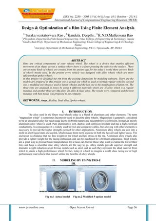 ISSN (e): 2250 – 3005 || Vol, 04 || Issue, 10 || October – 2014 || 
International Journal of Computational Engineering Research (IJCER) 
www.ijceronline.com Open Access Journal Page 36 
Design & Optimization of a Rim Using Finite Element Analysis 1,Turaka.venkateswara Rao , 2,Kandula. Deepthi , 3,K.N.D.Malleswara Rao 1 PG student, Department of Mechanical Engineering, Vikas College of Engineering & Technology, Nunna 2 Guide (Assit.Prof), Department of Mechanical Engineering, Vikas College of Engineering & Technology, Nunna 3Asst.prof, Department of Mechanical Engineering, P.C.C, Vijayawada, AP, INDIA 
I. INTRODUCTION 
The alloy used in the finest road wheels today is a blend of aluminum and other elements. The term "magnesium wheel" is sometimes incorrectly used to describe alloy wheels. Magnesium is generally considered to be an unsuitable alloy for road usage due to its brittle nature and susceptibility to corrosion. In market, mostly aluminum alloy wheel is used. Pure aluminum is soft, ductile, and corrosion resistant and has a high electrical conductivity. In consequence it is widely used for foil and conductor cables, but alloying with other elements is necessary to provide the higher strengths needed for other applications. Aluminum alloy wheels are cast into a mold in a hot liquid state and cooled, which makes them more accurate in both the heavier and lighter areas. The end result is a balance that has less weight on the wheel and less stress on the tire. Aluminum alloy wheels also provide a lighter weight for the racing enthusiast, and can be machined for a brilliant appearance. Steel wheels are a great way to provide basic transportation for a basic car, but for those who want to extend the life of their tires and have a smoother ride, alloy wheels are the way to go. Alloy metals provide superior strength and dramatic weight reductions over ferrous metals such as steel, and as such they represent the ideal material from which to create a high performance wheel. In fact, today it is hard to imagine a world class racing car or high performance road vehicle that doesn't utilize the benefits of alloy wheels. 
II. MODELING BY USING PRO-E 
III. Fig no.1 Actual model Fig no.2 Modified 5 spokes model 
ABSTRACT 
Rims are critical components of your vehicle wheel. The wheel is a device that enables efficient movement of an object across a surface where there is a force pressing the object to the surface. There are so many kinds of wheels are created from the ancient age for the today’s world there are two kinds of wheels mostly used. In the present every vehicle was designed with alloy wheels which are more efficient than spokes wheels. 
In this project we designed the rim from the existing dimensions by modeling software. There are the models are prepared in this project one is actual one which is used in normal/regular vehicles, second one is modified one which is used in latest vehicles and the last one is the modification of latest rim. The three rims are analyzed in Ansys by using 4 different materials which are Al alloy which is a regular material and another three are Mg alloy, Zn alloy & Steel alloy. The results were compared and the best material with best model was proposed to the company. 
KEYWORDS: Ansys, Al alloy, Steel alloy, Spokes wheels. 
 