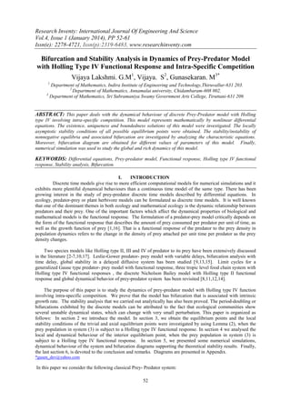 Research Inventy: International Journal Of Engineering And Science
Vol.4, Issue 1 (January 2014), PP 52-61
Issn(e): 2278-4721, Issn(p):2319-6483, www.researchinventy.com

Bifurcation and Stability Analysis in Dynamics of Prey-Predator Model
with Holling Type IV Functional Response and Intra-Specific Competition
Vijaya Lakshmi. G.M1, Vijaya. S2, Gunasekaran. M3*
1

Department of Mathematics, Indira Institute of Engineering and Technology,Thiruvallur-631 203.
2
Department of Mathematics, Annamalai university, Chidambaram-608 002.
3
Department of Mathematics, Sri Subramaniya Swamy Government Arts College, Tiruttani-631 209.

ABSTRACT: This paper deals with the dynamical behaviour of discrete Prey-Predator model with Holling
type IV involving intra-specific competition. This model represents mathematically by nonlinear differential
equations. The existence, uniqueness and boundedness solutions of this model were investigated. The locally
asymptotic stability conditions of all possible equilibrium points were obtained. The stability/instability of
nonnegative equilibria and associated bifurcation are investigated by analyzing the characteristic equations.
Moreover, bifurcation diagram are obtained for different values of parameters of this model. Finally,
numerical simulation was used to study the global and rich dynamics of this model.

KEYWORDS: Differential equations, Prey-predator model, Functional response, Holling type IV functional
response, Stability analysis, Bifurcation.
I.
INTRODUCTION
Discrete time models give rise to more efficient computational models for numerical simulations and it
exhibits more plentiful dynamical behaviours than a continuous time model of the same type. There has been
growing interest in the study of prey-predator discrete time models described by differential equations. In
ecology, predator-prey or plant herbivore models can be formulated as discrete time models. It is well known
that one of the dominant themes in both ecology and mathematical ecology is the dynamic relationship between
predators and their prey. One of the important factors which affect the dynamical properties of biological and
mathematical models is the functional response. The formulation of a predator-prey model critically depends on
the form of the functional response that describes the amount of prey consumed per predator per unit of time, as
well as the growth function of prey [1,16]. That is a functional response of the predator to the prey density in
population dynamics refers to the change in the density of prey attached per unit time per predator as the prey
density changes.
Two species models like Holling type II, III and IV of predator to its prey have been extensively discussed
in the literature [2-7,10,17]. Leslie-Gower predator- prey model with variable delays, bifurcation analysis with
time delay, global stability in a delayed diffusive system has been studied [9,13,15]. Limit cycles for a
generalized Gause type predator- prey model with functional response, three tropic level food chain system with
Holling type IV functional responses , the discrete Nicholson Bailey model with Holling type II functional
response and global dynamical behavior of prey-predator system has been revisited [8,11,12,14].
The purpose of this paper is to study the dynamics of prey-predator model with Holling type IV function
involving intra-specific competition. We prove that the model has bifurcation that is associated with intrinsic
growth rate. The stability analysis that we carried out analytically has also been proved. The period-doubling or
bifurcations exhibited by the discrete models can be attributed to the fact that ecological communities show
several unstable dynamical states, which can change with very small perturbation. This paper is organized as
follows: In section 2 we introduce the model. In section 3, we obtain the equilibrium points and the local
stability conditions of the trivial and axial equilibrium points were investigated by using Lemma (2), when the
prey population in system (3) is subject to a Holling type IV functional response. In section 4 we analysed the
local and dynamical behaviour of the interior equilibrium point, when the prey population in system (3) is
subject to a Holling type IV functional response. In section 5, we presented some numerical simulations,
dynamical behaviour of the system and bifurcation diagrams supporting the theoretical stability results. Finally,
the last section 6, is devoted to the conclusion and remarks. Diagrams are presented in Appendix.
*gusen_dev@yahoo.com

In this paper we consider the following classical Prey- Predator system:
52

 