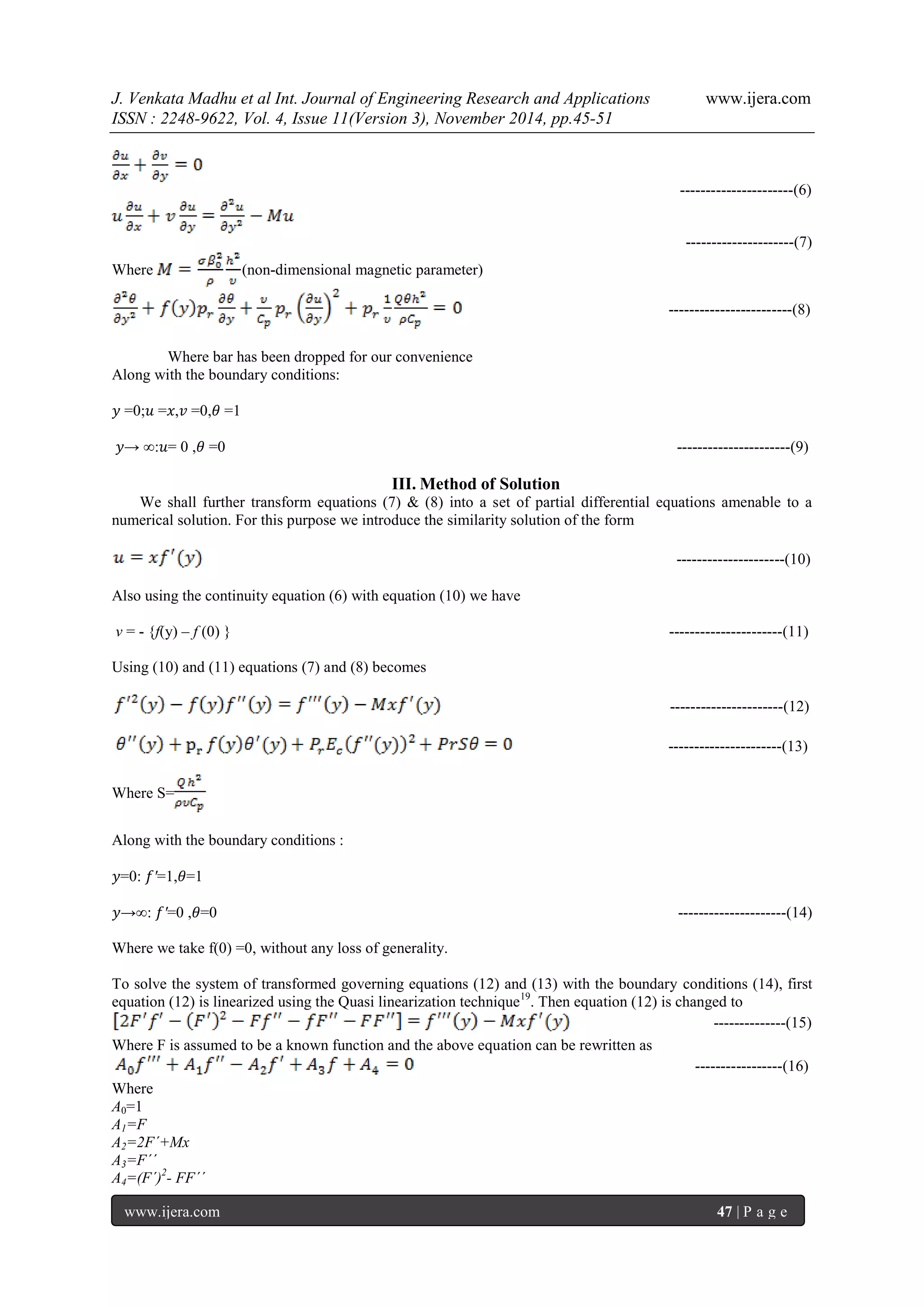 J. Venkata Madhu et al Int. Journal of Engineering Research and Applications www.ijera.com 
ISSN : 2248-9622, Vol. 4, Issue 11(Version 3), November 2014, pp.45-51 
www.ijera.com 47 | P a g e 
----------------------(6) ---------------------(7) 
Where (non-dimensional magnetic parameter) ------------------------(8) 
Where bar has been dropped for our convenience 
Along with the boundary conditions: 
푦 =0;푢 =푥,푣 =0,휃 =1 
푦→ ∞:푢= 0 ,휃 =0 ----------------------(9) 
III. Method of Solution 
We shall further transform equations (7) & (8) into a set of partial differential equations amenable to a numerical solution. For this purpose we introduce the similarity solution of the form ---------------------(10) 
Also using the continuity equation (6) with equation (10) we have 
v = - {f(y) – f (0) } ----------------------(11) 
Using (10) and (11) equations (7) and (8) becomes ----------------------(12) ----------------------(13) Where S= 
Along with the boundary conditions : 
푦=0: 푓′=1,휃=1 
푦→∞: 푓′=0 ,휃=0 ---------------------(14) 
Where we take f(0) =0, without any loss of generality. 
To solve the system of transformed governing equations (12) and (13) with the boundary conditions (14), first equation (12) is linearized using the Quasi linearization technique19. Then equation (12) is changed to --------------(15) Where F is assumed to be a known function and the above equation can be rewritten as -----------------(16) Where A0=1 A1=F A2=2F´+Mx A3=F´´ A4=(F´)2- FF´´  