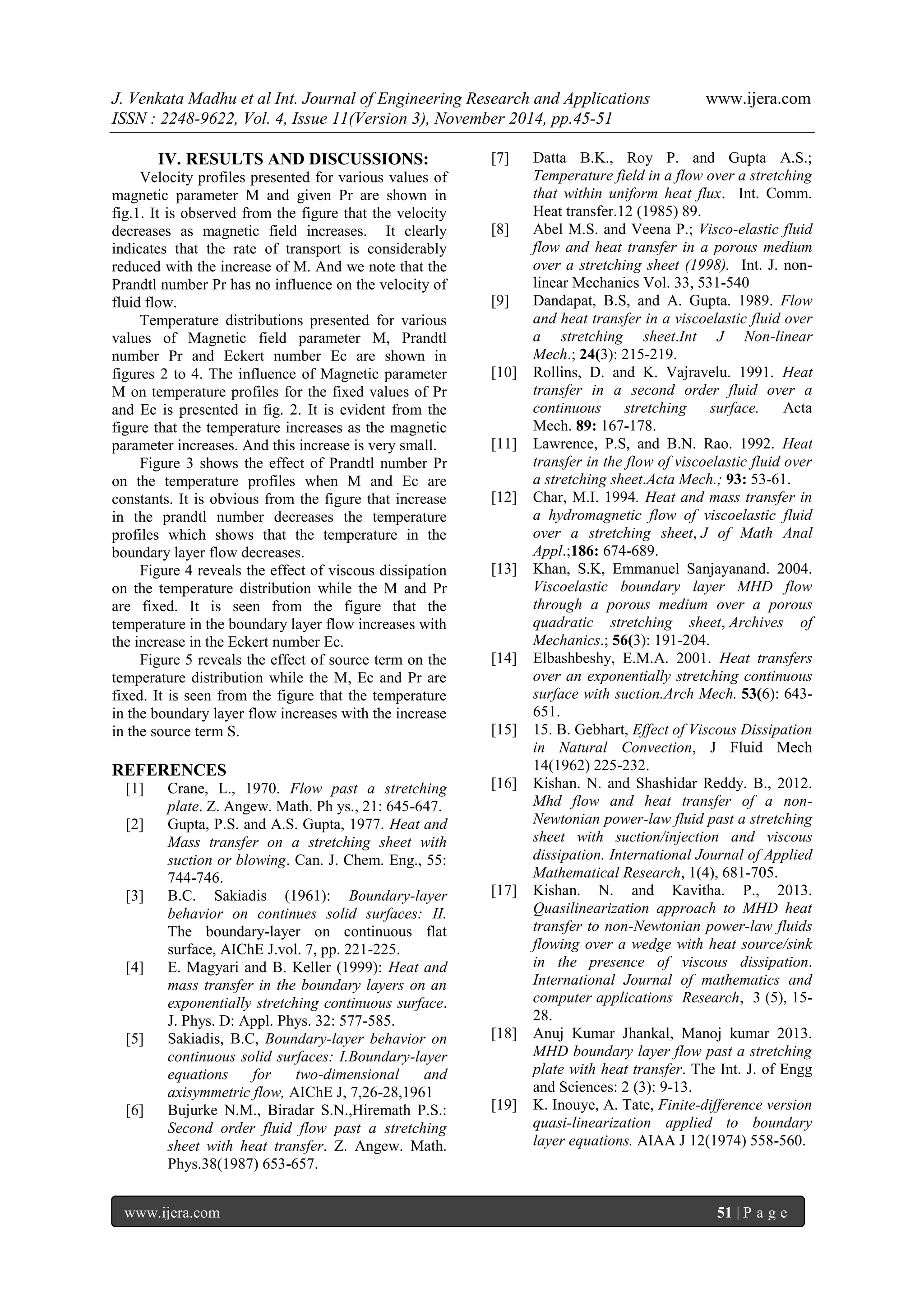 J. Venkata Madhu et al Int. Journal of Engineering Research and Applications www.ijera.com 
ISSN : 2248-9622, Vol. 4, Issue 11(Version 3), November 2014, pp.45-51 
www.ijera.com 51 | P a g e 
IV. RESULTS AND DISCUSSIONS: 
Velocity profiles presented for various values of magnetic parameter M and given Pr are shown in fig.1. It is observed from the figure that the velocity decreases as magnetic field increases. It clearly indicates that the rate of transport is considerably reduced with the increase of M. And we note that the Prandtl number Pr has no influence on the velocity of fluid flow. Temperature distributions presented for various values of Magnetic field parameter M, Prandtl number Pr and Eckert number Ec are shown in figures 2 to 4. The influence of Magnetic parameter M on temperature profiles for the fixed values of Pr and Ec is presented in fig. 2. It is evident from the figure that the temperature increases as the magnetic parameter increases. And this increase is very small. Figure 3 shows the effect of Prandtl number Pr on the temperature profiles when M and Ec are constants. It is obvious from the figure that increase in the prandtl number decreases the temperature profiles which shows that the temperature in the boundary layer flow decreases. Figure 4 reveals the effect of viscous dissipation on the temperature distribution while the M and Pr are fixed. It is seen from the figure that the temperature in the boundary layer flow increases with the increase in the Eckert number Ec. Figure 5 reveals the effect of source term on the temperature distribution while the M, Ec and Pr are fixed. It is seen from the figure that the temperature in the boundary layer flow increases with the increase in the source term S. REFERENCES 
[1] Crane, L., 1970. Flow past a stretching plate. Z. Angew. Math. Ph ys., 21: 645-647. 
[2] Gupta, P.S. and A.S. Gupta, 1977. Heat and Mass transfer on a stretching sheet with suction or blowing. Can. J. Chem. Eng., 55: 744-746. 
[3] B.C. Sakiadis (1961): Boundary-layer behavior on continues solid surfaces: II. The boundary-layer on continuous flat surface, AIChE J.vol. 7, pp. 221-225. 
[4] E. Magyari and B. Keller (1999): Heat and mass transfer in the boundary layers on an exponentially stretching continuous surface. J. Phys. D: Appl. Phys. 32: 577-585. 
[5] Sakiadis, B.C, Boundary-layer behavior on continuous solid surfaces: I.Boundary-layer equations for two-dimensional and axisymmetric flow, AIChE J, 7,26-28,1961 
[6] Bujurke N.M., Biradar S.N.,Hiremath P.S.: Second order fluid flow past a stretching sheet with heat transfer. Z. Angew. Math. Phys.38(1987) 653-657. 
[7] Datta B.K., Roy P. and Gupta A.S.; Temperature field in a flow over a stretching that within uniform heat flux. Int. Comm. Heat transfer.12 (1985) 89. 
[8] Abel M.S. and Veena P.; Visco-elastic fluid flow and heat transfer in a porous medium over a stretching sheet (1998). Int. J. non- linear Mechanics Vol. 33, 531-540 
[9] Dandapat, B.S, and A. Gupta. 1989. Flow and heat transfer in a viscoelastic fluid over a stretching sheet.Int J Non-linear Mech.; 24(3): 215-219. 
[10] Rollins, D. and K. Vajravelu. 1991. Heat transfer in a second order fluid over a continuous stretching surface. Acta Mech. 89: 167-178. 
[11] Lawrence, P.S, and B.N. Rao. 1992. Heat transfer in the flow of viscoelastic fluid over a stretching sheet.Acta Mech.; 93: 53-61. 
[12] Char, M.I. 1994. Heat and mass transfer in a hydromagnetic flow of viscoelastic fluid over a stretching sheet, J of Math Anal Appl.;186: 674-689. 
[13] Khan, S.K, Emmanuel Sanjayanand. 2004. Viscoelastic boundary layer MHD flow through a porous medium over a porous quadratic stretching sheet, Archives of Mechanics.; 56(3): 191-204. 
[14] Elbashbeshy, E.M.A. 2001. Heat transfers over an exponentially stretching continuous surface with suction.Arch Mech. 53(6): 643- 651. 
[15] 15. B. Gebhart, Effect of Viscous Dissipation in Natural Convection, J Fluid Mech 14(1962) 225-232. 
[16] Kishan. N. and Shashidar Reddy. B., 2012. Mhd flow and heat transfer of a non- Newtonian power-law fluid past a stretching sheet with suction/injection and viscous dissipation. International Journal of Applied Mathematical Research, 1(4), 681-705. 
[17] Kishan. N. and Kavitha. P., 2013. Quasilinearization approach to MHD heat transfer to non-Newtonian power-law fluids flowing over a wedge with heat source/sink in the presence of viscous dissipation. International Journal of mathematics and computer applications Research, 3 (5), 15- 28. 
[18] Anuj Kumar Jhankal, Manoj kumar 2013. MHD boundary layer flow past a stretching plate with heat transfer. The Int. J. of Engg and Sciences: 2 (3): 9-13. 
[19] K. Inouye, A. Tate, Finite-difference version quasi-linearization applied to boundary layer equations. AIAA J 12(1974) 558-560. 