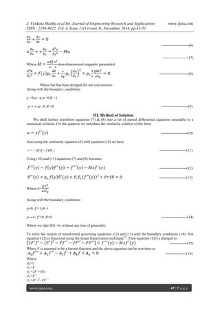 J. Venkata Madhu et al Int. Journal of Engineering Research and Applications www.ijera.com 
ISSN : 2248-9622, Vol. 4, Issue 11(Version 3), November 2014, pp.45-51 
www.ijera.com 47 | P a g e 
----------------------(6) ---------------------(7) 
Where (non-dimensional magnetic parameter) ------------------------(8) 
Where bar has been dropped for our convenience 
Along with the boundary conditions: 
푦 =0;푢 =푥,푣 =0,휃 =1 
푦→ ∞:푢= 0 ,휃 =0 ----------------------(9) 
III. Method of Solution 
We shall further transform equations (7) & (8) into a set of partial differential equations amenable to a numerical solution. For this purpose we introduce the similarity solution of the form ---------------------(10) 
Also using the continuity equation (6) with equation (10) we have 
v = - {f(y) – f (0) } ----------------------(11) 
Using (10) and (11) equations (7) and (8) becomes ----------------------(12) ----------------------(13) Where S= 
Along with the boundary conditions : 
푦=0: 푓′=1,휃=1 
푦→∞: 푓′=0 ,휃=0 ---------------------(14) 
Where we take f(0) =0, without any loss of generality. 
To solve the system of transformed governing equations (12) and (13) with the boundary conditions (14), first equation (12) is linearized using the Quasi linearization technique19. Then equation (12) is changed to --------------(15) Where F is assumed to be a known function and the above equation can be rewritten as -----------------(16) Where A0=1 A1=F A2=2F´+Mx A3=F´´ A4=(F´)2- FF´´  