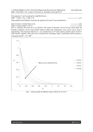 J. Venkata Madhu et al Int. Journal of Engineering Research and Applications www.ijera.com 
ISSN : 2248-9622, Vol. 4, Issue 11(Version 3), November 2014, pp.45-51 
www.ijera.com 48 | P a g e 
Now equation 13 can be expressed in simplified form as 
--------------------- (17) 
Using implicit finite difference formulae, the equations (16) and (17) are transformed to 
B0f(i+2)+B1f(i+1)+B2f(i)+B3f(i-1)=B4 ----------------(18) 
D0g(i+1)+D1g(i)+D2g(i-1)+ D3=0 -----------------(19) 
here ‘h’ represents the mesh size in  direction. The system of equations (18) & (19) are solved under the 
boundary conditions (14) by Gauss-Seidel iteration method and computations were carried out by using C 
programming. The numerical solutions of  are considered as (n+1)th order iterative solutions and F are the nth 
order iterative solutions. After each cycle of iteration the convergence check is performed, and the process is 
terminated when 
F  f 104 . 
Fig1 Velocity profile for different values of M for Ec=0.1,Pr=1 
M=1, 2, 3, 4; Ec=0.1; Pr=1 
f´ 
h 
 