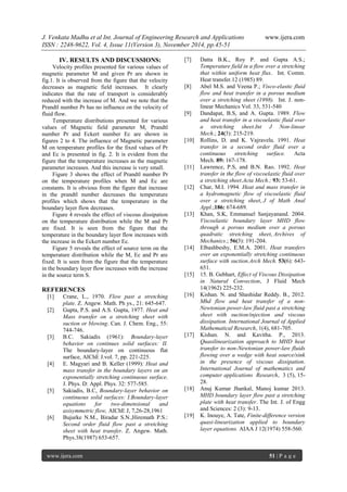 J. Venkata Madhu et al Int. Journal of Engineering Research and Applications www.ijera.com 
ISSN : 2248-9622, Vol. 4, Issue 11(Version 3), November 2014, pp.45-51 
www.ijera.com 51 | P a g e 
IV. RESULTS AND DISCUSSIONS: 
Velocity profiles presented for various values of magnetic parameter M and given Pr are shown in fig.1. It is observed from the figure that the velocity decreases as magnetic field increases. It clearly indicates that the rate of transport is considerably reduced with the increase of M. And we note that the Prandtl number Pr has no influence on the velocity of fluid flow. Temperature distributions presented for various values of Magnetic field parameter M, Prandtl number Pr and Eckert number Ec are shown in figures 2 to 4. The influence of Magnetic parameter M on temperature profiles for the fixed values of Pr and Ec is presented in fig. 2. It is evident from the figure that the temperature increases as the magnetic parameter increases. And this increase is very small. Figure 3 shows the effect of Prandtl number Pr on the temperature profiles when M and Ec are constants. It is obvious from the figure that increase in the prandtl number decreases the temperature profiles which shows that the temperature in the boundary layer flow decreases. Figure 4 reveals the effect of viscous dissipation on the temperature distribution while the M and Pr are fixed. It is seen from the figure that the temperature in the boundary layer flow increases with the increase in the Eckert number Ec. Figure 5 reveals the effect of source term on the temperature distribution while the M, Ec and Pr are fixed. It is seen from the figure that the temperature in the boundary layer flow increases with the increase in the source term S. REFERENCES 
[1] Crane, L., 1970. Flow past a stretching plate. Z. Angew. Math. Ph ys., 21: 645-647. 
[2] Gupta, P.S. and A.S. Gupta, 1977. Heat and Mass transfer on a stretching sheet with suction or blowing. Can. J. Chem. Eng., 55: 744-746. 
[3] B.C. Sakiadis (1961): Boundary-layer behavior on continues solid surfaces: II. The boundary-layer on continuous flat surface, AIChE J.vol. 7, pp. 221-225. 
[4] E. Magyari and B. Keller (1999): Heat and mass transfer in the boundary layers on an exponentially stretching continuous surface. J. Phys. D: Appl. Phys. 32: 577-585. 
[5] Sakiadis, B.C, Boundary-layer behavior on continuous solid surfaces: I.Boundary-layer equations for two-dimensional and axisymmetric flow, AIChE J, 7,26-28,1961 
[6] Bujurke N.M., Biradar S.N.,Hiremath P.S.: Second order fluid flow past a stretching sheet with heat transfer. Z. Angew. Math. Phys.38(1987) 653-657. 
[7] Datta B.K., Roy P. and Gupta A.S.; Temperature field in a flow over a stretching that within uniform heat flux. Int. Comm. Heat transfer.12 (1985) 89. 
[8] Abel M.S. and Veena P.; Visco-elastic fluid flow and heat transfer in a porous medium over a stretching sheet (1998). Int. J. non- linear Mechanics Vol. 33, 531-540 
[9] Dandapat, B.S, and A. Gupta. 1989. Flow and heat transfer in a viscoelastic fluid over a stretching sheet.Int J Non-linear Mech.; 24(3): 215-219. 
[10] Rollins, D. and K. Vajravelu. 1991. Heat transfer in a second order fluid over a continuous stretching surface. Acta Mech. 89: 167-178. 
[11] Lawrence, P.S, and B.N. Rao. 1992. Heat transfer in the flow of viscoelastic fluid over a stretching sheet.Acta Mech.; 93: 53-61. 
[12] Char, M.I. 1994. Heat and mass transfer in a hydromagnetic flow of viscoelastic fluid over a stretching sheet, J of Math Anal Appl.;186: 674-689. 
[13] Khan, S.K, Emmanuel Sanjayanand. 2004. Viscoelastic boundary layer MHD flow through a porous medium over a porous quadratic stretching sheet, Archives of Mechanics.; 56(3): 191-204. 
[14] Elbashbeshy, E.M.A. 2001. Heat transfers over an exponentially stretching continuous surface with suction.Arch Mech. 53(6): 643- 651. 
[15] 15. B. Gebhart, Effect of Viscous Dissipation in Natural Convection, J Fluid Mech 14(1962) 225-232. 
[16] Kishan. N. and Shashidar Reddy. B., 2012. Mhd flow and heat transfer of a non- Newtonian power-law fluid past a stretching sheet with suction/injection and viscous dissipation. International Journal of Applied Mathematical Research, 1(4), 681-705. 
[17] Kishan. N. and Kavitha. P., 2013. Quasilinearization approach to MHD heat transfer to non-Newtonian power-law fluids flowing over a wedge with heat source/sink in the presence of viscous dissipation. International Journal of mathematics and computer applications Research, 3 (5), 15- 28. 
[18] Anuj Kumar Jhankal, Manoj kumar 2013. MHD boundary layer flow past a stretching plate with heat transfer. The Int. J. of Engg and Sciences: 2 (3): 9-13. 
[19] K. Inouye, A. Tate, Finite-difference version quasi-linearization applied to boundary layer equations. AIAA J 12(1974) 558-560. 