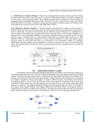 Quality Of Service Routing Using Stable Nodes... 
www.ijceronline.com Open Access Journal Page 49 
A. Table Driven or Proactive Protocols : Table driven routing protocols maintain consistent, upto-date routing information from each node to every other node in the network. These protocols require each node to maintain one or more tables to store routing information. These routing protocols respond to changes in network topology by propagating updates information throughout network. This type of routing is called as source routing. The areas in which they differ are the number of necessary routing tables and changes in network structure are broadcast. Some of the table driven or proactive protocols are: GSR, WRP, ZRP, STAR etc. 
B. On Demand or Reactive Protocols : A different approach from table-driven routing is source-initiated on- demand routing. This type of routing creates routes only when desired by the source node. When a node requires a route to a destination, it initiates a route discovery process within the network. This process is completed once a route is found or all possible route permutations have been examined. Once a route has been established, it is maintained by a route maintenance procedure until either the destination becomes inaccessible along every path from the source or until the route is no longer desired. Some famous on demand routing protocols are: DSR, RDMAR, AODV etc. Authenticated Routing for Ad hoc Networks (ARAN), [17] detects and protects against malicious actions by third parties and peers in one particular ad hoc environment. ARAN [17] introduces authentication, message integrity, and non-repudiation to an ad hoc environment as a part of a minimal security policy. The study has been concentrated on reactive routing protocols because of proposed scheme is suitable for this protocols. 
III. PROPOSED SCHEME: AARRP 
The proposed scheme“Authenticated Reliable Routing Protocol for Mobile Ad hoc Networks” takes care of on demand routing along with a new concept of Authenticated backbone nodes with optimal power factor and signal strength. This scheme concerns about the secure, reliable routes and better packet delivery ratio. The emphasis is on concept of authentication, battery power and signal strength or energy requirement for routing process. In this paper four different concepts have been joined together to make an efficient protocol. The backbone nodes help in reconstruction phase i.e., they assist in fast selection of new routes. Selection of backbone nodes is made upon availability of nodes, battery status and signal strength. Each route table has an entry for number of backbone nodes attached to it and their CAs(Certificate authorities), battery status and signal strength. The protocol is divided into three phases. Route Request (RREQ), Route Repair (RREP) and Error Phase (ERR). The proposed scheme is explained with the help of an example shown in Figure 2. The light colored nodes depict the node with less power factor. The Route selection from S (source) to D (destination) is made via 1-2-3-4-5 using shortest path routing  