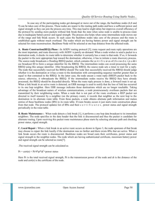 Quality Of Service Routing Using Stable Nodes... 
www.ijceronline.com Open Access Journal Page 50 
In case any of the participating nodes get damaged or move out of the range, the backbone nodes (6,8 and 9) can be takes care of the process. These nodes are nearer to the routing path nodes and have a sufficient power and signal strength so they can join the process any time. This may lead to slight delay but improves overall efficiency of the protocol by sending more packets without link break than the state when some node is unable to process route due to inadequate battery power and signal strength. The process also helps when some intermediate node moves out of the range and link break occurs. In such cases the backbone nodes take care of the process and the route is established again without much overhead. The nodes which are having battery power and signal strength can be selected for route reconstruction. Backbone Node will be selected at one hop distance from the affected node. A. Route Construction(REQ) Phase : In AODV routing protocol [5], route request and route reply operations are the most important, and route discovery with AODV is purely on-demand. When a node wishes to send a packet to a destination node, it checks its route table to determine whether it currently has a route to that node. If so, it forwards the packet to the next appropriate hop toward the destination; otherwise, it has to initiate a route discovery process. The source node broadcasts a flooding RREQ packet, which contains the ce rt i f i c at es of t h e no d e; i p a dd r ess broadcast ID to form a unique identifier for the RREQ. The intermediate nodes can avoid processing the same RREQ using this unique identifier. After broadcasting the RREQ, the source node sets a timer to wait for a reply. The node that successfully received the RREQ should The node that successfully received the RREQ should judge whether it is the destination or it has a route to the destination with corresponding sequence number greater than or equal to that contained in the RREQ. In the latter case, the node uncast a route reply (RREP) packet back to the source; otherwise, it rebroadcasts the RREQ. If the intermediate nodes receive the RREQ they have already processed, the RREQ should be discarded directly. When the route reply process is done, a forward route is set up. When a link break in an active route is detected, an ERR message is used to notify that the loss of link has occurred to its one hop neighbor. Here ERR message indicates those destinations which are no longer reachable. Taking advantage of the broadcast nature of wireless communications, a node promiscuously overhears packets that are transmitted by their neighboring nodes. When a node that is not part of the route overhears a REP packet not directed to itself transmit by a neighbor (on the primary route), it records that neighbor as the next hop to the destination in its alternate route table. From these packets, a node obtains alternate path information and makes entries of these backbone nodes (BN) in its route table. If route breaks occurs it just starts route construction phase from that node. The protocol updates list of BNs and their c e r t i f i c a t e s , power status and signal strength periodically in the route table. B. Route Maintenance : When node detects a link break [1], it performs a one hop data broadcast to its immediate neighbors. The node specifies in the data header that the link is disconnected and thus the packet is candidate for alternate routing. Upon receiving this packet route maintenance phase starts by selecting alternate path and checking power status, signal strength. C. Local Repair : When a link break in an active route occurs as shown in figure 3, the node upstream of that break may choose to repair the link locally if the destination was no farther and there exists BNs that are active. When a link break occurs the route is disconnected. Backbone nodes are broad casts their certificates, power status and signal strength to the neighbor nodes. The node which are having authenticated certificate, maximum battery power and signal strength can be selected as route[7]. .The received signal strength can be calculated as Pr = cert(n) + Pt/4*pi*di2+power status Here Pr is the total received signal strength, Pt is the transmission power of the node and di is the distance of the node and cert(n) is the certificate of the node.  