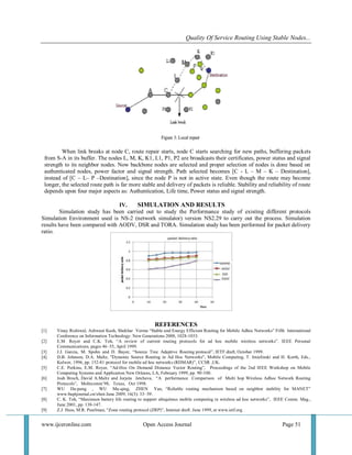 Quality Of Service Routing Using Stable Nodes... 
www.ijceronline.com Open Access Journal Page 51 
When link breaks at node C, route repair starts, node C starts searching for new paths, buffering packets from S-A in its buffer. The nodes L, M, K, K1, L1, P1, P2 are broadcasts their certificates, power status and signal strength to its neighbor nodes. Now backbone nodes are selected and proper selection of nodes is done based on authenticated nodes, power factor and signal strength. Path selected becomes [C - L – M – K – Destination], instead of [C – L– P –Destination], since the node P is not in active state. Even though the route may become longer, the selected route path is far more stable and delivery of packets is reliable. Stability and reliability of route depends upon four major aspects as: Authentication, Life time, Power status and signal strength. 
IV. SIMULATION AND RESULTS 
Simulation study has been carried out to study the Performance study of existing different protocols Simulation Environment used is NS-2 (network simulator) version NS2.29 to carry out the process. Simulation results have been compared with AODV, DSR and TORA. Simulation study has been performed for packet delivery ratio. REFERENCES 
[1] Vinay Rishiwal, Ashwani Kush, Shekhar Verma “Stable and Energy Efficient Routing for Mobile Adhoc Networks” Fifth International Conference on Information Technology: New Generations 2008, 1028-1033. 
[2] E.M. Royer and C.K. Toh, “A review of current routing protocols for ad hoc mobile wireless networks”. IEEE Personal Communications, pages 46–55, April 1999. 
[3] J.J. Garcia, M. Spohn and D. Bayer, “Source Tree Adaptive Routing protocol”, IETF draft, October 1999. 
[4] D.B. Johnson, D.A. Maltz, "Dynamic Source Routing in Ad Hoc Networks", Mobile Computing, T. Imielinski and H. Korth, Eds., Kulwer, 1996, pp. 152-81 protocol for mobile ad hoc networks (RDMAR)”, CCSR ,UK. 
[5] C.E. Perkins, E.M. Royer, “Ad-Hoc On Demand Distance Vector Routing”, Proceedings of the 2nd IEEE Workshop on Mobile Computing Systems and Application New Orleans, LA, February 1999, pp. 90-100. 
[6] Josh Broch, David A.Maltz and Jorjeta Jetcheva, “A performance Comparison of Multi hop Wireless Adhoc Network Routing Protocols”, Mobicomm’98, Texas, Oct 1998. 
[7] WU Da-peng , WU Mu-qing, ZHEN Yan, “Reliable routing mechanism based on neighbor stability for MANET” www.buptjournal.cn/xben June 2009, 16(3): 33–39. 
[8] C. K. Toh, “Maximum battery life routing to support ubiquitous mobile computing in wireless ad hoc networks”, IEEE Comm. Mag., June 2001, pp. 138-147. 
[9] Z.J. Hass, M.R. Pearlman, “Zone routing protocol (ZRP)”, Internet draft. June 1999, at www.ietf.org  