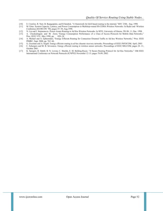 Quality Of Service Routing Using Stable Nodes... 
www.ijceronline.com Open Access Journal Page 52 
[10] E. Crawley, R. Nair, B. Rajagopalan, and H.Sandick, “A framework for QoS based routing in the internet,” RFC 2386, Aug. 1998. 
[11] M. Ettus. System Capacity, Latency, and Power Consumption in Multihop-routed SS-CDMA Wireless Networks. In Radio and Wireless Conference (RAWCON ’98), pages 55–58, Aug.1998. 
[12] X. Lin and I. Stojmenovic. Power-Aware Routing in Ad Hoc Wireless Networks. In SITE, University of Ottawa, TR-98- 11, Dec. 1998. 
[13] A. Chockalingam and M. Zorzi, “Energy Consumption Performance of a Class of Access Protocols for Mobile Data Networks,” Proc. IEEE VTC, May 1998, pp. 820–24. 
[14] A. Michail and A. Ephremides, “Energy Efficient Routing for Connection Oriented Traffic in Ad-hoc Wireless Networks,” Proc. IEEE PIMRC, Sept. 2000, pp. 762–66. 
[15] G. Zussman and A. Segall. Energy efficient routing in ad hoc disaster recovery networks. Proceedings of IEEE INFOCOM, April, 2003. 
[16] C. Schurgers and M. B. Srivastava. Energy efficient routing in wireless sensor networks. Proceedings of IEEE MILCOM, pages 28–31, October 2001. 
[17] K. Sanzgiri, B. Dahill, B. N. Levine, C. Shields, E. M. Belding-Royer, "A Secure Routing Protocol for Ad Hoc Networks," 10th IEEE International Conference on Network Protocols (ICNP'02) November 12-15, pages 78-89, 2002. 
