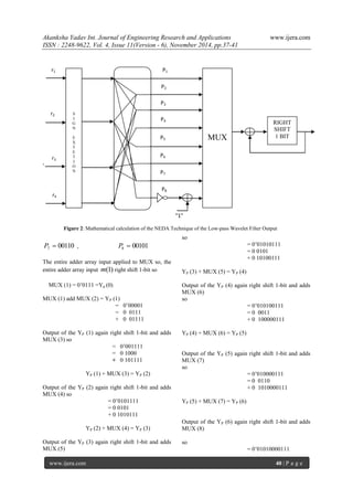 Akanksha Yadav Int. Journal of Engineering Research and Applications www.ijera.com 
ISSN : 2248-9622, Vol. 4, Issue 11(Version - 6), November 2014, pp.37-41 
www.ijera.com 40 | P a g e 
, 
00110 7 P  , 00101 8 P  
The entire adder array input applied to MUX so, the 
entire adder array input m(1) right shift 1-bit so 
MUX (1) = 0’0111 =Yp (0) 
MUX (1) add MUX (2) = YP (1) 
= 0’00001 
= 0 0111 
+ 0 01111 
Output of the YP (1) again right shift 1-bit and adds 
MUX (3) so 
= 0’001111 
= 0 1000 
+ 0 101111 
YP (1) + MUX (3) = YP (2) 
Output of the YP (2) again right shift 1-bit and adds 
MUX (4) so 
= 0’0101111 
= 0 0101 
+ 0 1010111 
YP (2) + MUX (4) = YP (3) 
Output of the YP (3) again right shift 1-bit and adds 
MUX (5) 
so 
= 0’01010111 
= 0 0101 
+ 0 10100111 
YP (3) + MUX (5) = YP (4) 
Output of the YP (4) again right shift 1-bit and adds 
MUX (6) 
so 
= 0’010100111 
= 0 0011 
+ 0 100000111 
YP (4) + MUX (6) = YP (5) 
Output of the YP (5) again right shift 1-bit and adds 
MUX (7) 
so 
= 0’010000111 
= 0 0110 
+ 0 1010000111 
YP (5) + MUX (7) = YP (6) 
Output of the YP (6) again right shift 1-bit and adds 
MUX (8) 
so 
= 0’01010000111 
RIGHT 
SHIFT 
1 BIT 
MUX 
S 
I 
G 
N 
E 
X 
T 
E 
T 
I 
O 
N 
P8 
“1” 
P1 
P2 
P3 
P4 
P5 
P6 
P7 
r1 
r2 
r3 
r4 
Figure 2: Mathematical calculation of the NEDA Technique of the Low-pass Wavelet Filter Output 
 