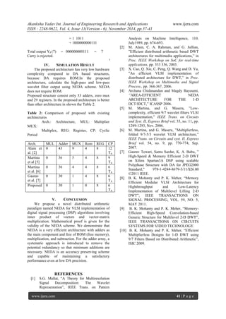 Akanksha Yadav Int. Journal of Engineering Research and Applications www.ijera.com 
ISSN : 2248-9622, Vol. 4, Issue 11(Version - 6), November 2014, pp.37-41 
www.ijera.com 41 | P a g e 
= 1 1011 + 1000000000111 Total output YP (7) = 000000000111 = 7 Carry is rejected. 
IV. SIMULATION RESULT 
The proposed architecture has very low hardware complexity compared to DA based structures, because DA requires ROM.In the proposed architecture, calculate the high-pass and low-pass wavelet filter output using NEDA scheme. NEDA does not require ROM. Proposed structure consist only 33 adders, zero mux and 29 registers. In the proposed architecture is better than other architecture in shown the Table 2. Table 2: Comparison of proposed with existing architectures Arch.: Architecture, MUL: Multiplier MUX: Multiplex, REG: Register, CP: Cyclic Period 
Arch. 
MUL 
Adder 
MUX 
Rom 
REG 
CP 
Alam et al. [2] 
0 
43 
9 
4 
8 
12 TA 
Martina et al [5] 
0 
36 
5 
4 
8 
9 TA 
Martina et al. [6] 
0 
36 
4 
4 
8 
6 TA 
Gaurav et al. [7] 
0 
30 
1 
4 
8 
6 TA 
Proposed 
0 
30 
1 
0 
8 
6 TA 
V. CONCLUSION We propose a novel distributed arithmetic paradigm named NEDA for VLSI implementation of digital signal processing (DSP) algorithms involving inner product of vectors and vector-matrix multiplication. Mathematical proof is given for the validity of the NEDA scheme. We demonstrate that NEDA is a very efficient architecture with adders as the main component and free of ROM (free memory), multiplication, and subtraction. For the adder array, a systematic approach is introduced to remove the potential redundancy so that minimum additions are necessary. NEDA is an accuracy preserving scheme and capable of maintaining a satisfactory performance even at low DA precision. REFERENCES 
[1] S.G. Mallat, ―A Theory for Multiresolution Signal Decomposition: The Wavelet Representation‖, IEEE Trans. on Pattern 
Analysis on Machine Intelligence, 110. July1989, pp. 674-693. 
[2] M. Alam, C. A. Rahman, and G. Jullian, ‖Efficient distributed arithmetic based DWT architectures for multimedia applications,‖ in Proc. IEEE Workshop on SoC for real-time applications, pp. 333 336, 2003. 
[3] X. Cao, Q. Xie, C. Peng, Q. Wang and D. Yu, ‖An efficient VLSI implementation of distributed architecture for DWT,‖ in Proc. IEEE Workshop on Multimedia and Signal Process., pp. 364-367, 2006. 
[4] Archana Chidanandan and Magdy Bayoumi, “AREA-EFFICIENT NEDA ARCHITECTURE FOR THE 1-D DCT/IDCT,‖ ICASSP 2006. 
[5] M. Martina, and G. Masera, ‖Low- complexity, efficient 9/7 wavelet filters VLSI implementation,‖ IEEE Trans. on Circuits and Syst. II, Express Brief vol. 53, no. 11, pp. 1289-1293, Nov. 2006. 
[6] M. Martina, and G. Masera, ‖Multiplierless, folded 9/7-5/3 wavelet VLSI architecture,‖ IEEE Trans. on Circuits and syst. II, Express Brief vol. 54, no. 9, pp. 770-774, Sep. 2007. 
[7] Gaurav Tewari, Santu Sardar, K. A. Babu, ‖ High-Speed & Memory Efficient 2-D DWT on Xilinx Spartan3A DSP using scalable Polyphase Structure with DA for JPEG2000 Standard,‖ 978-1-4244-8679-3/11/$26.00 ©2011 IEEE. 
[8] B. K. Mohanty and P. K. Meher, ―Memory Efficient Modular VLSI Architecture for Highthroughput and Low-Latency Implementation of Multilevel Lifting 2-D DWT‖, IEEE TRANSACTIONS ON SIGNAL PROCESSING, VOL. 59, NO. 5, MAY 2011. 
[9] B. K. Mohanty and P. K. Meher, ―Memory- Efficient High-Speed Convolution-based Generic Structure for Multilevel 2-D DWT‖, IEEE TRANSACTIONS ON CIRCUITS SYSTEMS FOR VIDEO TECHNOLOGY. 
[10] B. K. Mohanty and P. K. Meher, ―Efficient Multiplierless Designs for 1-D DWT using 9/7 Filters Based on Distributed Arithmetic‖, ISIC 2009. 
