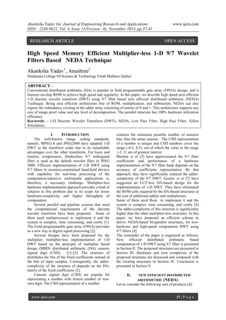 Akanksha Yadav Int. Journal of Engineering Research and Applications www.ijera.com 
ISSN : 2248-9622, Vol. 4, Issue 11(Version - 6), November 2014, pp.37-41 
www.ijera.com 37 | P a g e 
High Speed Memory Efficient Multiplier-less 1-D 9/7 Wavelet Filters Based NEDA Technique Akanksha Yadav1, Anushree2 
Hindustan College Of Science & Technology Farah Mathura (India) ABSTRACT— Conventional distributed arithmetic (DA) is popular in field programmable gate array (FPGA) design, and it features on-chip ROM to achieve high speed and regularity. In this paper, we describe high speed area efficient 1-D discrete wavelet transform (DWT) using 9/7 filter based new efficient distributed arithmetic (NEDA) Technique. Being area efficient architecture free of ROM, multiplication, and subtraction, NEDA can also expose the redundancy existing in the adder array consisting of entries of 0 and 1. This architecture supports any size of image pixel value and any level of decomposition. The parallel structure has 100% hardware utilization efficiency. 
Keywords: - 1-D Discrete Wavelet Transform (DWT), NEDA, Low Pass Filter, High Pass Filter, Xilinx Simulation. 
I. INTRODUCTION 
The well-known image coding standards, namely, MPEG-4 and JPEG2000 have adopted 1-D DWT as the transform coder due to its remarkable advantages over the other transforms. For lossy and lossless compression, Daubechies 9/7 orthogonal filter is used as the default wavelet filter in JPEG 2000. Efficient implementation of 1-D DWT using 9/7 filters in resource-constrained hand-held devices with capability for real-time processing of the computation-intensive multimedia applications is, therefore, a necessary challenge. Multiplier-less hardware implementation approach provides a kind of solution to this problem due to its scope for lower hardware-complexity and higher throughput of computation. Several parallel and pipeline systems that meet the computational requirements of the discrete wavelet transform have been proposed. Some of them need multiprocessor to implement it and the system is complex, time consuming, and costly [1]. The Field programmable gate array (FPGA) provides us a new way to digital signal processing [2]. Several designs have been proposed for the multiplier, multiplier-less implementation of 1-D DWT based on the principle of multiplier based design (MBD) distributed arithmetic (DA) canonic signed digit (CSD), [1]–[3]. The structure of distributes the bits of the fixed coefficients instead of the bits of input samples. Consequently, the adder- complexity of the structure of depends on the DA- matrix of the fixed coefficients [2]. Canonic signed digit (CSD) are popular for representing a number with fewest number of non- zero digit. The CSD representation of a number 
contains the minimum possible number of nonzero bits, thus the name canonic. The CSD representation of a number is unique and CSD numbers cover the range (-4/3, 4/3), out of which the value in the range {-1, 1} are of greatest interest. Martina et al [5] have approximated the 9/7 filter coefficients and performance of a hardware implementation of the 9/7 filter bank depends on the accuracy of coefficients representation. By that approach, they have significantly reduced the adder- complexity of the 9/7 DWT. Gourav et al [7] have suggested an LUT-less DA-based design for the implementation of 1-D DWT. They have eliminated the ROM cells required by the DA-based structures at the cost of additional adders and multiplexors. Some of them need Rom to implement it and the system is complex, time consuming, and costly [4] The adder-complexity of this structure is significantly higher than the other multiplier-less structures. In this paper, we have proposed an efficient scheme to derive NEDA-based bit-parallel structures, for low- hardware and high-speed computation DWT using 9/7 filters [4]. The remainder of the paper is organized as follows: New efficient distributed arithmetic based computation of 1-D DWT using 9/7 filter is presented in Section II. The proposed structures are presented in Section III. Hardware and time complexity of the proposed structures are discussed and compared with the existing structures in Section IV. Conclusion is presented in Section V. 
II. NEW EFFICIENT DISTRIBUTED ARITHMETRIC (NEDA) Let us consider the following sum of products [4]: 
RESEARCH ARTICLE OPEN ACCESS  