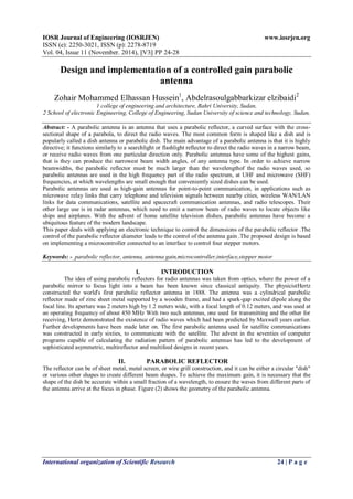 IOSR Journal of Engineering (IOSRJEN) www.iosrjen.org
ISSN (e): 2250-3021, ISSN (p): 2278-8719
Vol. 04, Issue 11 (November. 2014), ||V3|| PP 24-28
International organization of Scientific Research 24 | P a g e
Design and implementation of a controlled gain parabolic
antenna
Zohair Mohammed Elhassan Hussein1
, Abdelrasoulgabbarkizar elzibaidi2
1 college of engineering and architecture, Bahri University, Sudan,
2 School of electronic Engineering, College of Engineering, Sudan University of science and technology, Sudan,
Abstract: - A parabolic antenna is an antenna that uses a parabolic reflector, a curved surface with the cross-
sectional shape of a parabola, to direct the radio waves. The most common form is shaped like a dish and is
popularly called a dish antenna or parabolic dish. The main advantage of a parabolic antenna is that it is highly
directive; it functions similarly to a searchlight or flashlight reflector to direct the radio waves in a narrow beam,
or receive radio waves from one particular direction only. Parabolic antennas have some of the highest gains,
that is they can produce the narrowest beam width angles, of any antenna type. In order to achieve narrow
beamwidths, the parabolic reflector must be much larger than the wavelengthof the radio waves used, so
parabolic antennas are used in the high frequency part of the radio spectrum, at UHF and microwave (SHF)
frequencies, at which wavelengths are small enough that conveniently sized dishes can be used.
Parabolic antennas are used as high-gain antennas for point-to-point communication, in applications such as
microwave relay links that carry telephone and television signals between nearby cities, wireless WAN/LAN
links for data communications, satellite and spacecraft communication antennas, and radio telescopes. Their
other large use is in radar antennas, which need to emit a narrow beam of radio waves to locate objects like
ships and airplanes. With the advent of home satellite television dishes, parabolic antennas have become a
ubiquitous feature of the modern landscape.
This paper deals with applying an electronic technique to control the dimensions of the parabolic reflector .The
control of the parabolic reflector diameter leads to the control of the antenna gain .The proposed design is based
on implementing a microcontroller connected to an interface to control four stepper motors.
Keywords: - parabolic reflector, antenna, antenna gain,microcontroller,interface,stepper motor
I. INTRODUCTION
The idea of using parabolic reflectors for radio antennas was taken from optics, where the power of a
parabolic mirror to focus light into a beam has been known since classical antiquity. The physicistHertz
constructed the world's first parabolic reflector antenna in 1888. The antenna was a cylindrical parabolic
reflector made of zinc sheet metal supported by a wooden frame, and had a spark-gap excited dipole along the
focal line. Its aperture was 2 meters high by 1.2 meters wide, with a focal length of 0.12 meters, and was used at
an operating frequency of about 450 MHz With two such antennas, one used for transmitting and the other for
receiving, Hertz demonstrated the existence of radio waves which had been predicted by Maxwell years earlier.
Further developments have been made later on. The first parabolic antenna used for satellite communications
was constructed in early sixties, to communicate with the satellite. The advent in the seventies of computer
programs capable of calculating the radiation pattern of parabolic antennas has led to the development of
sophisticated asymmetric, multireflector and multifeed designs in recent years.
II. PARABOLIC REFLECTOR
The reflector can be of sheet metal, metal screen, or wire grill construction, and it can be either a circular "dish"
or various other shapes to create different beam shapes. To achieve the maximum gain, it is necessary that the
shape of the dish be accurate within a small fraction of a wavelength, to ensure the waves from different parts of
the antenna arrive at the focus in phase. Figure (2) shows the geometry of the parabolic antenna.
 