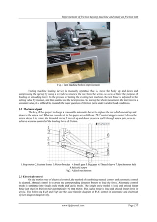 Improvement of friction testing machine and study on friction test
www.ijeijournal.com Page | 37
Fig.1 Test machine before improvement
Testing machine loading device is manually operated, that is, move the body up and down and
compressing the spring by using a wrench to unscrew the nut from the screw, so as to achieve the purpose of
loading or unloading force. In the process of testing the existing test machine, the test force is adjusted to the
setting value by manual, and then carried out the next process. So during the whole movement, the test force is a
constant value, it is difficult to research the wear question of friction pairs under variable load conditions.
2.2 Mechanical part
The key of this project is design a reasonable automatic device to replace the nut which moved up and
down in the screw rod. What we considered in this paper are as follows: PLC control stepper motor 1 drives the
screw sleeve 6 to rotate, the threaded sleeve 6 moved up and down on screw rod 8 through screw pair, so as to
achieve accurate control of the loading force of friction.
1.Step motor 2.System frame 3.Motor bracket 4.Small gear 5.Big gear 6.Thread sleeve 7.Synchronous belt
8.helicoid screw
Fig2. Added mechanism
2.3 Electrical control
On the motion way of electrical control, the method of combining manual control and automatic control
is adopted. Manual control is to press the corresponding direction button to load the force. Automatic control
mode is separated into single cycle mode and cyclic mode. The single cycle model is load and unload linear
force just once on friction pair automatically by step motor. The cyclic mode is load and unload linear force in
cyclic. The following Fig3 and Fig4 are the state transfer diagram of PLC control in automatic and electrical
system diagram respectively.
 