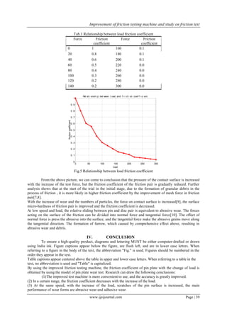 Improvement of friction testing machine and study on friction test
www.ijeijournal.com Page | 39
Tab.1 Relationship between load friction coefficient
Force Friction
coefficient
Force Friction
coefficient
0 1 160 0.1
20 0.8 180 0.1
40 0.6 200 0.1
60 0.5 220 0.0
80 0.4 240 0.0
100 0.3 260 0.0
120 0.2 280 0.0
140 0.2 300 0.0
0 50 100 150 200 250 300
0
0. 1
0. 2
0. 3
0. 4
0. 5
0. 6
0. 7
0. 8
0. 9
1
Rel at i onshi p bet ween l oad and f r i ct i on coef f i ci ent
load
frictioncoefficient
Fig.5 Relationship between load friction coefficient
From the above picture, we can come to conclusion that the pressure of the contact surface is increased
with the increase of the test force, but the friction coefficient of the friction pair is gradually reduced. Further
analysis shows that at the start of the trial in the initial stage, due to the formation of granular debris in the
process of friction , it is more likely in higher friction coefficient by the improvement of mesh force in friction
pair[7,8].
With the increase of wear and the numbers of particles, the force on contact surface is increased[9], the surface
micro-hardness of friction pair is improved and the friction coefficient is decreased.
At low speed and load, the relative sliding between pin and disc pair is equivalent to abrasive wear. The forces
acting on the surface of the friction can be divided into normal force and tangential force[10]. The effect of
normal force is press the abrasive into the surface, and the tangential force make the abrasive grains move along
the tangential direction. The formation of furrow, which caused by comprehensive effect above, resulting in
abrasive wear and debris.
IV. CONCLUSION
To ensure a high-quality product, diagrams and lettering MUST be either computer-drafted or drawn
using India ink. Figure captions appear below the figure, are flush left, and are in lower case letters. When
referring to a figure in the body of the text, the abbreviation "Fig." is used. Figures should be numbered in the
order they appear in the text.
Table captions appear centered above the table in upper and lower case letters. When referring to a table in the
text, no abbreviation is used and "Table" is capitalized.
By using the improved friction testing machine, the friction coefficient of pin plate with the change of load is
obtained by using the model of pin plate wear test. Research can draw the following conclusions:
(1)The improved test machine is more convenient to use, and the accuracy is greatly improved.
(2) In a certain range, the friction coefficient decreases with the increase of the load.
(3) At the same speed, with the increase of the load, scratches of the pin surface is increased, the main
performance of wear forms are abrasive wear and adhesive wear.
 