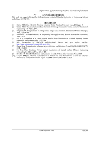 Improvement of friction testing machine and study on friction test
www.ijeijournal.com Page | 40
V. ACKNOWLEDGEMENTS
This work was supported in part by the Experimental project of Shanghai University of Engineering Science
under Grant J(14)JX-006.
REFERENCES
[1] Shizhu WEN, Ping HUANG. Tribology principle. Beijin: Tsinghua University press, 2012, pp.3-4.
[2] Shizhu WEN. Present situation and development of tribology research in China. Journal of Mechanical
Engineering, vol. 40(11), 2004.
[3] Ringsberg JW. Life prediction of rolling contact fatigue crack initiation. International Journal of Fatigue,
2001(23):575-586.
[4] Stachowiak GW and Batchelor AW. Engineering tribology (2nd Ed.). Boston: Butterworth-Heinemann,
2001:571-592.
[5] Dra P P. Anfdersson S R Finite element analysis wear simulation of a conical spinning contact
considering surface topography, 1999(224).
[6] Brief introduction of MMS-2A multifunctional friction and wear testing machine.
http://www.jnhxtest.com/xxnr.asp?id=5&bj=130.
[7] Huang Xing. Research on the influence factors of friction coefficient on 45 steel. DAGUAN ZHOUKAN,
2012, (41):180.
[8] Fan Xue, Diao Dongfeng. Friction contact mechanisms of layered surface. Chinese Engineering
Science(English Edition),2013,11(1):15-22.
[9] Bowden F P, Tabor D. The friction and lubricaton of solids. Oxford at the Clarenden Press, 1964.
[10] Soejima. M,Ejima.Y,Uemori.K,et al.Studies on friction and wear characteristics of cam and follower:
Influences of soot contamination in engine oil. JSAE Review.2002,23(1)113~119.
 