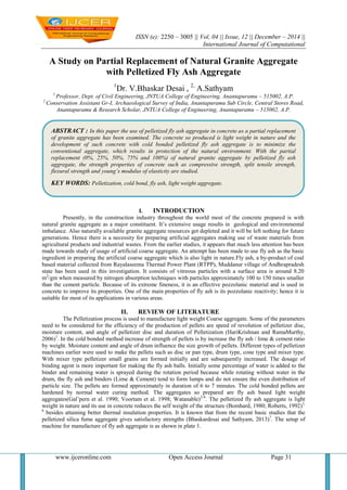 ISSN (e): 2250 – 3005 || Vol, 04 || Issue, 12 || December – 2014 ||
International Journal of Computational
www.ijceronline.com Open Access Journal Page 31
A Study on Partial Replacement of Natural Granite Aggregate
with Pelletized Fly Ash Aggregate
1
Dr. V.Bhaskar Desai , 2,
A.Sathyam
1
Professor, Dept. of Civil Engineering, JNTUA College of Engineering, Anantapuramu – 515002, A.P.
2
Conservation Assistant Gr-I, Archaeological Survey of India, Anantapuramu Sub Circle, Central Stores Road,
Anantapuramu & Research Scholar, JNTUA College of Engineering, Anantapuramu – 515002, A.P.
I. INTRODUCTION
Presently, in the construction industry throughout the world most of the concrete prepared is with
natural granite aggregate as a major constituent. It‟s extensive usage results in geological and environmental
imbalance. Also naturally available granite aggregate resources get depleted and it will be left nothing for future
generations. Hence there is a necessity for preparing artificial aggregates making use of waste materials from
agricultural products and industrial wastes. From the earlier studies, it appears that much less attention has been
made towards study of usage of artificial coarse aggregate. An attempt has been made to use fly ash as the basic
ingredient in preparing the artificial coarse aggregate which is also light in nature.Fly ash, a by-product of coal
based material collected from Rayalaseema Thermal Power Plant (RTPP), Muddanur village of Andhrapradesh
state has been used in this investigation. It consists of vitreous particles with a surface area is around 8.20
m2
/gm when measured by nitrogen absorption techniques with particles approximately 100 to 150 times smaller
than the cement particle. Because of its extreme fineness, it is an effective pozzolanic material and is used in
concrete to improve its properties. One of the main properties of fly ash is its pozzolanic reactivity; hence it is
suitable for most of its applications in various areas.
II. REVIEW OF LITERATURE
The Pelletization process is used to manufacture light weight Coarse aggregate. Some of the parameters
need to be considered for the efficiency of the production of pellets are speed of revolution of pelletizer disc,
moisture content, and angle of pelletizer disc and duration of Pelletization (HariKrishnan and RamaMurthy,
2006)1
. In the cold bonded method increase of strength of pellets is by increase the fly ash / lime & cement ratio
by weight. Moisture content and angle of drum influence the size growth of pellets. Different types of pelletizer
machines earlier were used to make the pellets such as disc or pan type, drum type, cone type and mixer type.
With mixer type pelletizer small grains are formed initially and are subsequently increased. The dosage of
binding agent is more important for making the fly ash balls. Initially some percentage of water is added to the
binder and remaining water is sprayed during the rotation period because while rotating without water in the
drum, the fly ash and binders (Lime & Cement) tend to form lumps and do not ensure the even distribution of
particle size. The pellets are formed approximately in duration of 6 to 7 minutes. The cold bonded pellets are
hardened by normal water curing method. The aggregates so prepared are fly ash based light weight
aggregates(Gal‟pern et al. 1990; Voortam et al. 1998; Watanable)2-4
. The pelletized fly ash aggregate is light
weight in nature and its use in concrete reduces the self weight of the structure (Bomhard, 1980; Roberts, 1992)5,
6
besides attaining better thermal insulation properties. It is known that from the recent basic studies that the
pelletized silica fume aggregate gives satisfactory strengths (Bhaskardesai and Sathyam, 2013)7
. The setup of
machine for manufacture of fly ash aggregate is as shown in plate 1.
ABSTRACT : In this paper the use of pelletized fly ash aggregate in concrete as a partial replacement
of granite aggregate has been examined. The concrete so produced is light weight in nature and the
development of such concrete with cold bonded pelletized fly ash aggregate is to minimize the
conventional aggregate, which results in protection of the natural environment. With the partial
replacement (0%, 25%, 50%, 75% and 100%) of natural granite aggregate by pelletized fly ash
aggregate, the strength properties of concrete such as compressive strength, split tensile strength,
flexural strength and young’s modulus of elasticity are studied.
KEY WORDS: Pelletization, cold bond, fly ash, light weight aggregate.
 