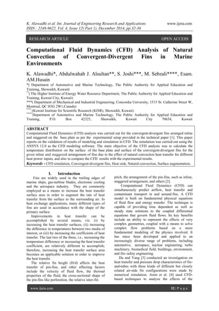 K. Alawadhi et al. Int. Journal of Engineering Research and Applications www.ijera.com
ISSN : 2248-9622, Vol. 4, Issue 12( Part 1), December 2014, pp.32-36
www.ijera.com 32 | P a g e
Computational Fluid Dynamics (CFD) Analysis of Natural
Convection of Convergent-Divergent Fins in Marine
Environments
K. Alawadhi*, Abdulwahab J. Alsultan**, S. Joshi***, M. Sebzali****, Esam.
AM.Husain
*( Department of Automotive and Marine Technology, The Public Authority for Applied Education and
Training, Showaikh, Kuwait)
**
( The Higher Institute of Energy Water Resource Department, The Public Authority for Applied Education and
Training, Kuwait City, Kuwait)
***( Department of Mechanical and Industrial Engineering, Concordia University, 1515 St. Catherine Street W,
Montreal, QC H3G 2W1,Canada)
****
(Kuwait Institute for Scientific Research (KISR), Showaikh, Kuwait)
*****
Department of Automotive and Marine Technology, The Public Authority for Applied Education and
Training, P.O. Box 42325, Shuwaikh, Kuwait City 70654, Kuwait
ABSTRACT
Computational Fluid Dynamics (CFD) analysis was carried out for the convergent-divergent fins arranged inline
and staggered on the base plate as per the experimental setup provided in the technical paper [1]. This paper
reports on the validation of results of modeling and simulation in CFD. The simulation was carried out using the
ANSYS 12.0 as the CFD modeling software. The main objective of the CFD analysis was to calculate the
temperature distribution on the surface of the base plate and surface of the convergent-divergent fins for the
given inline and staggered arrangement of fins due to the effect of natural convection heat transfer for different
heat power inputs, and also to compare the CFD results with the experimental results.
Keywords - CFD simulation, Convergent-divergent fins, Heat sink, Natural convection, Surface augmentation.
I. Introduction
Fins are widely used in the trailing edges of
marine ships, gas-turbine blades, electronic cooling
and the aerospace industry. They are commonly
employed as a means to increase the heat transfer
surface area in order to augment the rate of heat
transfer from the surface to the surrounding air. In
heat exchange applications, many different types of
fins are used in accordance with the shape of the
primary surface.
Improvements in heat transfer can be
accomplished by several means, viz. (i) by
increasing the heat transfer surfaces, (ii) increasing
the difference in temperatures between two media of
interest, or (iii) by increasing the coefficients of heat
transfer. The last two of the three, i.e., increasing the
temperature difference or increasing the heat transfer
coefficient, are relatively different to accomplish;
therefore, increasing the heat transfer surface area
becomes an applicable solution in order to improve
the heat transfer.
The relative fin height (H/d) affects the heat
transfer of pin-fins, and other affecting factors
include the velocity of fluid flow, the thermal
properties of the fluid, the cross-sectional shape of
the pin-fins like perforation, the relative inter-fin
pitch, the arrangement of the pin-fins, such as inline,
staggered arrangement, and others [2].
Computational Fluid Dynamics (CFD) can
simultaneously predict airflow, heat transfer and
contaminant transport in and around fins. A CFD
model is built on fundamental physical equations
of fluid flow and energy transfer. The technique is
capable of providing time dependent as well as
steady state solutions to the coupled differential
equations that govern fluid flows. Its key benefits
include an ability to represent the effects of very
complex geometries, coupled with a means to solve
complex flow problems based on a more
fundamental modeling of the physics involved. It
has since been developed and applied to an
increasingly diverse range of problems, including
automotive, aerospace, nuclear engineering, turbo
machinery, biomedical field, buildings, environment,
and fire safety engineering.
Du and Yang [3] conducted an investigation on
heat transfer and pressure drop characteristics of fin-
and-tubes with three kinds of different but closely
related air-side fin configurations were made by
numerical simulation. Asim et al. [4] used CFD-
based techniques to analyze the effects of the
RESEARCH ARTICLE OPEN ACCESS
 