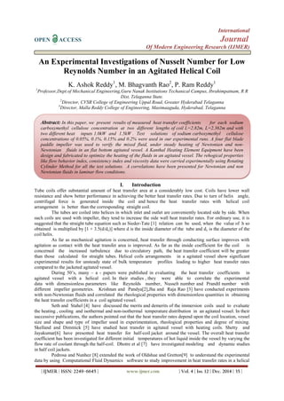 International
OPEN ACCESS Journal
Of Modern Engineering Research (IJMER)
| IJMER | ISSN: 2249–6645 | www.ijmer.com | Vol. 4 | Iss. 12 | Dec. 2014 | 35 |
An Experimental Investigations of Nusselt Number for Low
Reynolds Number in an Agitated Helical Coil
K. Ashok Reddy1
, M. Bhagvanth Rao2
, P. Ram Reddy1
1
Professor,Dept.of Mechanical Engineering,Guru Nanak Institutions Techanical Campus, Ibrahimpatnam, R R
Dist, Telaganna State.
2
Director, CVSR College of Engineering Uppal Road, Greater Hyderabad Telaganna
3
Director, Malla Reddy College of Engineering, Masimaaguda, Hyderabad, Telaganna
I. Introduction
Tube coils offer substantial amount of heat transfer area at a considerably low cost. Coils have lower wall
resistance and show better performance in achieving the better heat transfer rates. Due to turn of helix angle,
centrifugal force is generated inside the coil and hence the heat transfer rates with helical coil
arrangement is better than the corresponding straight coil.
The tubes are coiled into helices in which inlet and outlet are conveniently located side by side. When
such coils are used with impeller, they tend to increase the side wall heat transfer rates. For ordinary use, it is
suggested that the straight tube equation such as Sieder-Tate [1] relation can be used, when the value of h so
obtained is multiplied by [1 + 3.5(d/dc)] where d is the inside diameter of the tube and dc is the diameter of the
coil helix.
As far as mechanical agitation is concerned, heat transfer through conducting surface improves with
agitation as contact with the heat transfer area is improved. As far as the inside coefficient for the coil is
concerned the increased turbulence due to circulatory path, the heat transfer coefficient will be greater
than those calculated for straight tubes. Helical coils arrangements in a agitated vessel show significant
experimental results for unsteady state of bulk temperature profiles leading to higher heat transfer rates
compared to the jacketed agitated vessel.
During 50’s, many – a - papers were published in evaluating the heat transfer coefficients in
agitated vessel with a helical coil. In their studies , they were able to correlate the experimental
data with dimensionless parameters like Reynolds number, Nusselt number and Prandtl number with
different impeller geometries. Krishnan and Pandya[2],Jha and Raja Rao [3] have conducted experiments
with non-Newtonian fluids and correlated the rheological properties with dimensionless quantities in obtaining
the heat transfer coefficients in a coil agitated vessel.
Seth and Stahel [4] have discussed the merits and demerits of the immersion coils used to evaluate
the heating , cooling and isothermal and non-isothermal temperature distribution in an agitated vessel. In their
successive publications, the authors pointed out that the heat transfer rates depend upon the coil location, vessel
size and shape and type of impeller used in experimentation, rheological properties and degree of mixing.
Skelland and Dimmick [5] have studied heat transfer in agitated vessel with heating coils. Shetty and
Jayakumar[6] have presented heat transfer for half-coil jacket around the vessel. The overall heat transfer
coefficient has been investigated for different initial temperatures of hot liquid inside the vessel by varying the
flow rate of coolant through the half-coil. Dhotre et al [7] have investigated modeling and dynamic studies
in half coil jackets.
Pedrosa and Nunhez [8] extended the work of Oldshue and Gretton[9] to understand the experimental
data by using Computational Fluid Dynamics software to study improvement in heat transfer rates in a helical
Abstract: In this paper, we present results of measured heat transfer coefficients for each sodium
carboxymethyl cellulose concentration at two different lengths of coil L=2.82m, L=2.362m and with
two different heat inputs 1.0kW and 1.5kW . Test solutions of sodium carboxymethyl cellulose
concentrations of 0.05%, 0.1%, 0.15% and 0.2% were used in our experimental runs. A four flat blade
paddle impeller was used to verify the mixed fluid, under steady heating of Newtonian and non-
Newtonian fluids in an flat bottom agitated vessel. A Kanthal Heating Element Equipment have been
design and fabricated to optimize the heating of the fluids in an agitated vessel. The rehogical properties
like flow behavior index, consistency index and viscosity data were carried experimentally using Rotating
Cylinder Method for all the test solutions. A correlations have been presented for Newtonian and non
Newtonian fluids in laminar flow conditions.
 