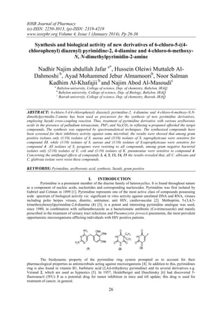 IOSR Journal of Pharmacy
(e)-ISSN: 2250-3013, (p)-ISSN: 2319-4219
www.iosrphr.org Volume 4, Issue 1 (January 2014), Pp 26-36

Synthesis and biological activity of new derivatives of 6-chloro-5-((4chlorophenyl) diazenyl) pyrimidine-2, 4-diamine and 4-chloro-6-methoxyN, N-dimethylpyrimidin-2-amine

Nadhir Najim abdullah Jafar a*, Hussein Oleiwi Muttaleb AlDahmoshi b, Ayad Mohammed Jebur Almamoorib, Noor Salman
Kadhim Al-Khafajii b and Najim Abod Al-Masoudic
a

Babylon university, College of science, Dep. of chemistry, Babylon, IRAQ
Babylon university, College of science, Dep. of Biology, Babylon, IRAQ
c
Basrah university, College of science, Dep. of chemistry, Basrah, IRAQ

b

ABSTRACT: 6-chloro-5-((4-chlorophenyl) diazenyl) pyrimidine-2, 4-diamine and 4-chloro-6-methoxy-N,Ndimethylpyrimidin-2-amine has been used as precursors for the synthesis of new pyrimidine derivatives,
employing Suzuki cross-coupling reaction. Thus, treatment of pyrimidine derivative with various arylboronic
acids in the presence of palladium tetraacetate, PhP 3 and Na2CO3 in refluxing n-propanol afforded the target
compounds. The synthesis was supported by spectroanalytical techniques. The synthesized compounds have
been screened for their inhibitory activity against some microbial, the results were showed that among gram
positive isolates only (1/10) isolates of S. aureus and (3/10) isolates of S. saprophyticaus were sensitive for
compound 13, while (1/10) isolates of S. aureus and (1/10) isolates of S.saprophyticaus were sensitive for
compound 4. All isolates of S. pyogenes were resisting to all compounds, among gram negative bacterial
isolates only (2/10) isolates of E. coli and (1/10) isolates of K. pneumoniae were sensitive to compound 4.
Concerning the antifungal effects of compounds 3, 4, 5, 13, 14, 15 the results revealed that, all C. albicans and
C. glabrata isolate were resist these compounds.

KEYWORDS: Pyrimidine, arylboronic acid, synthesis, Suzuki, gram positive
I.

INTRODUCTION

Pyrimidine is a prominent member of the diazine family of heterocyclics. It is found throughout nature
as a component of nucleic acids, nucleotides and corresponding nucleosides. Pyrimidine was first isolated by
Gabriel and Colman in 1899 [1]. Pyrimidine represents one of the most active class of compounds possessing
wide spectrum of biological activity viz. significant in vitro activity against unrelated DNA and RNA, viruses
including polio herpes viruses, diuretic, antitumor, anti HIV, cardiovascular [2]. Methoprim, 5-(3,4,5trimethoxybenzyl)pyrimidine-2,4-diamine (1) [3], is a potent and interesting pyrimidine analogue was used,
since 1980, in combination with sulfamethoxazole as a bacteriostatic antibiotic (Co-trimoxazole) and mainly
prescribed in the treatment of urinary tract infections and Pneumocystis jirovecii pneumonia, the most prevalent
opportunistic microorganisms afflicting individuals with HIV positive patients.

The biodynamic property of the pyrimidine ring system prompted us to account for their
pharmacological properties as antimicrobials acting against microorganisms [4]. In addition to this, pyrimidines
ring is also found in vitamin B1, barbituric acid (2,4,6-trihydroxy pyrimidine) and its several derivatives e.g.
Veranal 2, which are used as hypnotics [5]. In 1957, Heidelberger and Duschinsky [6] had discovered 5fluorouracil (5FU) 3 as a potential drug for tumor inhibition in mice and till update; this drug is used for
treatment of cancer, in general.

26

 