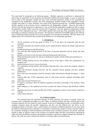 Knowledge of Consumer Rights-An Avenue…
www.ijhssi.org 43 | Page
The result shall be interpreted in the following manner : Multiple regression is used here to understand the
factors that are responsible for the awareness of individuals related to Consumer Rights. A score of awareness
level is taken as the dependent variable and Age, Years of Formal Education, Gender of the respondent are
considered as the independent variable. Out of the independent variables Gender of the respondent is binary
variables and coded as (1-male, 0-female). The results of the regression provides R2 = 0.443088 implying that
44.30% variation in the awareness level is explained by the independent variables. However, the result of
ANOVA tells that the regression is significant i.e. one can tell that the independent variables are able to explain
the dependent variable. Table 3 gives the overall result of regression. The only significant independent variable
is the Age of the respondents (p-value < 0.05) which signifies that as the age of the respondent increases, his
knowledge of consumer awareness also increases. The regression coefficient of 0.820498 suggests that with one
years of additional formal education the score of awareness level increases by 0.820498. The male seems to be
slightly better off in information than women but the difference is not statistically significant.
V. FINDINGS:
[1] All the consumers of the age group of below 25 to 55 and above are acquainted with the term
consumer.
[2] The male consumers are inclined towards service related products whereas the female consumers are
inclined
[3] towards purchasing non-durable products.
[4] The male take their buying decision on the basis of personal experience and the female take their
buying
[5] decision on the basis of advertisement while purchasing goods and services.
[6] While purchasing the goods, the male gives preference to quality and the female gives preference to
[7] advertisement.
[8] While availing banking services, the feedback service of the bank is taken into consideration; for
insurance and
[9] medical personnel service is given the priority.
[10] The respondents having primary and secondary education have come across the programs related to
consumer
[11] rights and awareness through television and the consumers having graduate and post- graduate
qualification
[12] have come across the programs related to consumer rights and awareness through newspapers. 7. It has
been
[13] observed that only 57.60% respondents insist on cash memo and have adequate knowledge about
consumer
[14] rights and Consumer Protection Act.
[15] In regard to awareness about the different regulatory provisions, knowledge of the authority where
complaints
[16] made, adequacy of the regulatory provisions to protect the interest of buyers and drawbacks suffered
by
[17] regulatory provisions it is observed that only 44.44% respondents are keen to know about it and this is
only the
[18] result of their education.
VI. CONCLUSION:
The proposed topic has significant bearings on both consumers and society in general. Unless the
consumers have substantial knowledge over their rights on different products that they consume day-to day,
consumer redressal cell will remain as a futile exercise. In the era of independent society, it is desirable to have
complete awareness about the possible malpractices and also over the different dos and don’ts on the
consumption habits of consumer. Since, a good number of consumers of different products are not aware about
the different redressal grievances strategies; it is desirable to inculcate the concept of various consumer rights to
the consumers. Keeping in mind the dormant and tolerant nature of Indian consumers, the present researcher
intends to make an intensive study of the evolution of consumer rights and their consciousness regarding the
rights and build up different awareness development strategies to provide an impetus amongst the consumer in
general. The study also aims to harness the benefits of consumer rights to the beneficiaries.
 