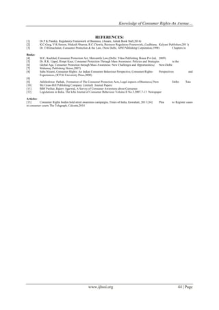 Knowledge of Consumer Rights-An Avenue…
www.ijhssi.org 44 | Page
REFERENCES:
[1] Dr.P.K.Pandey, Regulatory Framework of Business, (Assam, Ashok Book Stall,2014)
[2] K.C.Garg, V.K.Sareen, Mukesh Sharma, R.C.Chawla, Business Regulatory Framework, (Ludhiana, Kalyani Publishers,2011)
[3] Dr. D Himachalan, Consumer Protection & the Law, (New Delhi, APH Publishing Corporation,1998) Chapters in
Books:
[4] M.C. Kuchhal, Consumer Protection Act, Mercantile Law,(Delhi: Vikas Publishing House Pvt.Ltd, 2009)
[5] Dr. R.K. Uppal, Rimpi Kaur, Consumer Protection Through Mass Awareness: Policies and Strategies in the
[6] Global Age, Consumer Protection through Mass Awareness: New Challenges and Opportunities,( New-Delhi:
[7] Mahamay Publishing House,2007)
[8] Saba Nizami, Consumer Rights: An Indian Consumer Behaviour Perspective, Consumer Rights- Perspectives and
Experiences, (ICFAI University Press,2008)
[9]
[6] Akhileshwar Pathak, Formation of The Consumer Protection Acts, Legal aspects of Business,( New Delhi: Tata
[10] Mc Graw-Hill Publishing Company Limited) Journal Papers:
[11] BBS Parihar, Rajeev Agarwal, A Survey of Consumer Awareness about Consumer
[12] Legislations in India, The Icfai Journal of Consumer Behaviour Volume II No.3,2007,7-13 Newspaper
Articles:
[13] Consumer Rights bodies hold street awareness campaigns, Times of India, Guwahati, 2013 [14] Plea to Register cases
in consumer courts The Telegraph, Calcutta,2014
 