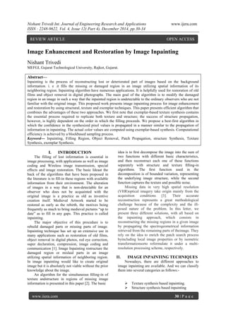 Nishant Trivedi Int. Journal of Engineering Research and Applications www.ijera.com
ISSN : 2248-9622, Vol. 4, Issue 12( Part 4), December 2014, pp.30-34
www.ijera.com 30 | P a g e
Image Enhancement and Restoration by Image Inpainting
Nishant Trivedi
MEFGI, Gujarat Technological University, Rajkot, Gujarat.
Abstract---
Inpainting is the process of reconstructing lost or deteriorated part of images based on the background
information. i. e .it fills the missing or damaged region in an image utilizing spatial information of its
neighboring region. Inpainting algorithm have numerous applications. It is helpfully used for restoration of old
films and object removal in digital photographs. The main goal of the algorithm is to modify the damaged
region in an image in such a way that the inpainted region is undetectable to the ordinary observers who are not
familiar with the original image. This proposed work presents image inpainting process for image enhancement
and restoration by using structural, texture and exemplar techniques. This paper presents efficient algorithm that
combines the advantages of these two approaches. We first note that exemplar-based texture synthesis contains
the essential process required to replicate both texture and structure; the success of structure propagation,
however, is highly dependent on the order in which the filling proceeds. We propose a best-first algorithm in
which the confidence in the synthesized pixel values is propagated in a manner similar to the propagation of
information in inpainting. The actual color values are computed using exemplar-based synthesis. Computational
efficiency is achieved by a blockbased sampling process.
Keyword--- Inpainting, Filling Region, Object Removal, Patch Propagation, structure Synthesis, Texture
Synthesis, exemplar Synthesis.
I. INTRODUCTION
The filling of lost information is essential in
image processing, with applications as well as image
coding and Wireless image transmission, special
effects and image restoration. The basic Ideaat the
back of the algorithms that have been proposed in
the literature is to fill-in these regions with available
information from their environment. The alteration
of images in a way that is non-detectable for an
observer who does not be acquainted with the
original image is a practice as old as inventive
creation itself. Medieval Artwork started to be
restored as early as the rebirth, the motives being
frequently as much to bring medieval pictures “up to
date” as to fill in any gaps. This practice is called
inpainting.
The major objective of this procedure is to
rebuild damaged parts or missing parts of image.
Inpainting technique has set up an extensive use in
many applications such as restoration of old films,
object removal in digital photos, red eye correction,
super declaration, compression, image coding and
communication [1]. Image Inpainting restructure the
damaged region or mislaid parts in an image
utilizing spatial information of neighboring region.
In image inpainting would like to create original
image but it is absolutely not viable without the prior
knowledge about the image.
An algorithm for the simultaneous ﬁlling-in of
texture andstructure in regions of missing image
information is presented in this paper [2]. The basic
idea is to ﬁrst decompose the image into the sum of
two functions with different basic characteristics,
and then reconstruct each one of these functions
separately with structure and texture ﬁlling-in
algorithms. The ﬁrst function used in the
decomposition is of bounded variation, representing
the underlying image structure, while the second
function captures the texture and possible noise.
Missing data in very high spatial resolution
(VHR)optical imagery take origin mainly from the
acquisition conditions [3]. Their accurate
reconstruction represents a great methodological
challenge because of the complexity and the ill-
posed nature of the problem. In this letter, we
present three different solutions, with all based on
the inpainting approach, which consists in
reconstructing the missing regions in a given image
by propagating the spectrogeometrical information
retrieved from the remaining parts of theimage. They
rely on the idea to enrich the patch search process
byincluding local image properties or by isometric
transformationsorto reformulate it under a multi-
resolution processing scheme, respectively.
II. IMAGE INPAINTING TECHNIQUES
Nowadays, there are different approaches to
image inpainting are available. And we can classify
them into several categories as follows:-
 Texture synthesis based inpainting.
 Structure synthesis based inpainting
REVIEW ARTICLE OPEN ACCESS
 