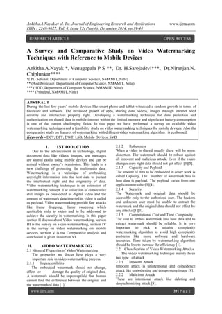 Ankitha.A.Nayak et al. Int. Journal of Engineering Research and Applications www.ijera.com
ISSN : 2248-9622, Vol. 4, Issue 12( Part 6), December 2014, pp.39-44
www.ijera.com 39 | P a g e
A Survey and Comparative Study on Video Watermarking
Techniques with Reference to Mobile Devices
Ankitha.A.Nayak *, Venugopala P S **, Dr. H.Sarojadevi***, Dr.Niranjan.N.
Chiplunkar****
*( PG Scholor, Department of Computer Science, NMAMIT, Nitte)
** (Asst.Professor, Department of Computer Science, NMAMIT, Nitte)
*** (HOD, Department of Computer Science, NMAMIT, Nitte)
**** (Principal, NMAMIT, Nitte)
ABSTRACT
During the last few years’ mobile devices like smart phone and tablet witnessed a random growth in terms of
hardware and software. The increased growth of apps, sharing data, videos, images through internet need
security and intellectual property right. Developing a watermarking technique for data protection and
authentication on shared data in mobile internet within the limited memory and significant battery consumption
is one of the current challenging fields. In this paper we have performed a survey on available video
watermarking techniques and a feasibility study on video watermarking techniques for mobile devices. Also the
comparative study on features of watermarking with different video watermarking algorithm is performed.
Keywords - DCT, DFT, DWT, LSB, Mobile Devices, SVD
I. INTRODUCTION
Due to the advancement in technology, digital
document data like videos, images, text messages
are shared easily using mobile devices and can be
copied without owner’s permission. This leads to a
new challenge of protecting the multimedia data.
Watermarking is a technique of embedding
copyright information into the host data to protect
the intellectual right and the originality of data.
Video watermarking technique is an extension of
watermarking concept. The collection of consecutive
still images is considered as digital video and the
amount of watermark data inserted in video is called
as payload. Video watermarking provide few attacks
like frame dropping, frame swapping which
applicable only to video and to be addressed to
achieve the security in watermarking. In this paper
section II discuss about Video watermarking, section
III is the survey on video watermarking, section IV
is the survey on video watermarking on mobile
devices, section V is the Comparative analysis and
conclusion is given in section VI.
II. VIDEO WATERMARKING
2.1 General Properties of Video Watermarking
The properties we discus here plays a very
important role in video watermarking process.
2.1.1 Imperceptibility
The embedded watermark should not change,
effect or damage the quality of original data.
A watermark should be imperceptible that human
cannot find the difference between the original and
the watermarked data [1].
2.1.2 Robustness
When a video is shared usually there will be some
distortion. The watermark should be robust against
all innocent and malicious attack. Even if the video
changes copy right data should not get affect [3][5].
2.1.3 Capacity and Payload
The amount of data to be embedded in cover work is
called Capacity. The number of watermark bits in
host data is payload. The payload varies from one
application to other[3][4].
2.1.4 Security
The Watermark and original data should be
accessible only to the authorized user. The hackers
and unknown user must be unable to extract the
watermark and the original data should not effect by
any attacks [1][3].
2.1.5 Computational Cost and Time Complexity
The cost to embed watermark into host data and to
extract watermark should be reliable. It is very
important to pick a suitable complexity
watermarking algorithm to avoid high complexity
problems like more software and hardware
resources. Time taken by watermarking algorithm
should be less to increase the efficiency [1].
2.2 Classification of Video Watermarking Attacks
The video watermarking technique mainly faces
two type of attack
2.2.1 Innocent Attack
Innocent attack is unintentional and coincidence
attack like smoothening and compressing image [8].
2.2.2 Malicious Attack
These are intentional attack like deleting and
desynchronizing attack [8].
RESEARCH ARTICLE OPEN ACCESS
 
