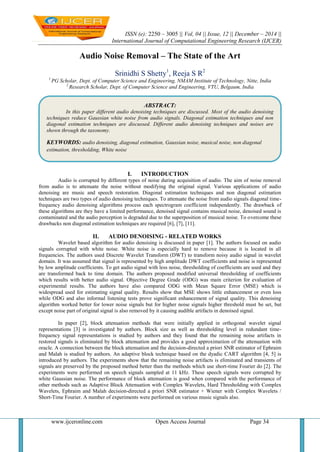 ISSN (e): 2250 – 3005 || Vol, 04 || Issue, 12 || December – 2014 ||
International Journal of Computational Engineering Research (IJCER)
www.ijceronline.com Open Access Journal Page 34
Audio Noise Removal – The State of the Art
Srinidhi S Shetty1
, Reeja S R2
1
PG Scholar, Dept. of Computer Science and Engineering, NMAM Institute of Technology, Nitte, India
2
Research Scholar, Dept. of Computer Science and Engineering, VTU, Belgaum, India
I. INTRODUCTION
Audio is corrupted by different types of noise during acquisition of audio. The aim of noise removal
from audio is to attenuate the noise without modifying the original signal. Various applications of audio
denoising are music and speech restoration. Diagonal estimation techniques and non diagonal estimation
techniques are two types of audio denoising techniques. To attenuate the noise from audio signals diagonal time-
frequency audio denoising algorithms process each spectrogram coefficient independently. The drawback of
these algorithms are they have a limited performance, denoised signal contains musical noise, denoised sound is
contaminated and the audio perception is degraded due to the superposition of musical noise. To overcome these
drawbacks non diagonal estimation techniques are required [6], [7], [11].
II. AUDIO DENOISING - RELATED WORKS
Wavelet based algorithm for audio denoising is discussed in paper [1]. The authors focused on audio
signals corrupted with white noise. White noise is especially hard to remove because it is located in all
frequencies. The authors used Discrete Wavelet Transform (DWT) to transform noisy audio signal in wavelet
domain. It was assumed that signal is represented by high amplitude DWT coefficients and noise is represented
by low amplitude coefficients. To get audio signal with less noise, thresholding of coefficients are used and they
are transformed back to time domain. The authors proposed modified universal thresholding of coefficients
which results with better audio signal. Objective Degree Grade (ODG) was main criterion for evaluation of
experimental results. The authors have also compared ODG with Mean Square Error (MSE) which is
widespread used for estimating signal quality. Results show that MSE shows little enhancement or even loss
while ODG and also informal listening tests prove significant enhancement of signal quality. This denoising
algorithm worked better for lower noise signals but for higher noise signals higher threshold must be set, but
except noise part of original signal is also removed by it causing audible artifacts in denoised signal.
In paper [2], block attenuation methods that were initially applied in orthogonal wavelet signal
representations [3] is investigated by authors. Block size as well as thresholding level in redundant time-
frequency signal representations is studied by authors and they found that the remaining noise artifacts in
restored signals is eliminated by block attenuation and provides a good approximation of the attenuation with
oracle. A connection between the block attenuation and the decision-directed a priori SNR estimator of Ephraim
and Malah is studied by authors. An adaptive block technique based on the dyadic CART algorithm [4, 5] is
introduced by authors. The experiments show that the remaining noise artifacts is eliminated and transients of
signals are preserved by the proposed method better than the methods which use short-time Fourier do [2]. The
experiments were performed on speech signals sampled at 11 kHz. These speech signals were corrupted by
white Gaussian noise. The performance of block attenuation is good when compared with the performance of
other methods such as Adaptive Block Attenuation with Complex Wavelets, Hard Thresholding with Complex
Wavelets, Ephraim and Malah decision-directed a priori SNR estimator + Wiener with Complex Wavelets /
Short-Time Fourier. A number of experiments were performed on various music signals also.
ABSTRACT:
In this paper different audio denoising techniques are discussed. Most of the audio denoising
techniques reduce Gaussian white noise from audio signals. Diagonal estimation techniques and non
diagonal estimation techniques are discussed. Different audio denoising techniques and noises are
shown through the taxonomy.
KEYWORDS: audio denoising, diagonal estimation, Gaussian noise, musical noise, non diagonal
estimation, thresholding, White noise
 