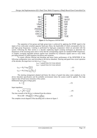 Design And Implementaion Of A Dual Tone Multi-Frequency (Dtmf) Based Gsm-Controlled Car
www.ijeijournal.com Page | 33
Figure 2: Pin Diagram of MT8870DE
The separation of low-group and high group tones is achieved by applying the DTMF signal to the
inputs of two sixth-order switched capacitor band pass filters, the bandwidths of which correspond to the low
and high group frequencies. Limiting is performed by high-gain comparators which are provided with the
system. Following the filter section is a decoder employing digital counting techniques to determine the
frequencies of the incoming tones and to verify that the corresponding signals are standard DTMF frequencies.
A complex averaging algorithm protects against tone simulation by extraneous signals such as voice while
providing tolerance to small frequency deviations and variations.
To ensure efficient filtering and decoding and hence better performance of the MT8870DE IC the
following configuration were used according to the device datasheet. Steering and guard time circuit operation
of the decoder, the target here is to have 𝑡 𝐺𝑇𝑃 < 𝑡 𝐺𝑇𝐴.
𝑡 𝐺𝑇𝐴 = 𝑔𝑢𝑎𝑑 𝑡𝑖𝑚𝑒 𝑓𝑜𝑟 𝑡𝑜𝑛𝑒 𝑎𝑏𝑠𝑒𝑛𝑡
𝑡 𝐺𝑇𝑃 = 𝑔𝑢𝑎𝑑 𝑡𝑖𝑚𝑒 𝑓𝑜𝑟 𝑡𝑜𝑛𝑒 𝑎𝑏𝑠𝑒𝑛𝑡
𝑡 𝐺𝑇𝐴 = 𝑅 𝑝 𝐶 𝑙𝑜𝑔𝑒
𝑉 𝐷𝐷
𝑉 𝑇𝑠𝑡
….(1)
𝑡 𝐺𝑇𝑃 = 𝑅1 𝐶1 𝑙𝑜𝑔𝑒
𝑉 𝐷𝐷
𝑉 𝐷𝐷 −𝑉 𝑇𝑠𝑡
….(2)
The steering arrangement adopted and hence the choice of guard time place more emphasis on the
device (decoder) specification and the probable environment where the system could be applied. This help
improve take off and noise immunity of the system.
Differential input gain (voltage gain)
𝐴 𝑟 =
𝑅5
𝑅1
….(3)
Input impedance
𝑍𝑖𝑛 = 𝑅1
2
+
1
𝑤𝑐
2
….(4)
The time constant of the device is obtained from the relation
M (w) dB = 20log
𝑅5
𝑅1
+ 20𝑙𝑜𝑔
𝑤𝜏
𝑤𝜏 2+1
….(5)
The complete circuit diagram of the decoding unit is shown in figure 3.
 