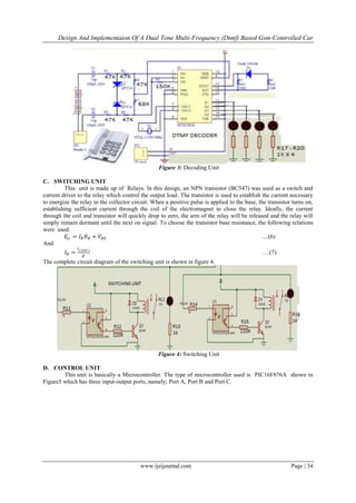 Design And Implementaion Of A Dual Tone Multi-Frequency (Dtmf) Based Gsm-Controlled Car
www.ijeijournal.com Page | 34
Figure 3: Decoding Unit
C. SWITCHING UNIT
This unit is made up of Relays. In this design, an NPN transistor (BC547) was used as a switch and
current driver to the relay which control the output load. The transistor is used to establish the current necessary
to energize the relay in the collector circuit. When a positive pulse is applied to the base, the transistor turns on,
establishing sufficient current through the coil of the electromagnet to close the relay. Ideally, the current
through the coil and transistor will quickly drop to zero, the arm of the relay will be released and the relay will
simply remain dormant until the next on signal. To choose the transistor base resistance, the following relations
were used.
𝑉𝑐𝑐 = 𝐼 𝐵 𝑅 𝐵 + 𝑉𝐵𝐸 ....(6)
And
𝐼 𝐵 =
𝐼 𝑐(𝑠𝑎𝑡 )
𝛽
….(7)
The complete circuit diagram of the switching unit is shown in figure 4.
Figure 4: Switching Unit
D. CONTROL UNIT
This unit is basically a Microcontroller. The type of microcontroller used is PIC16F876A shown in
Figure5 which has three input-output ports, namely; Port A, Port B and Port C.
 