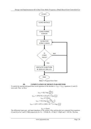 Design And Implementaion Of A Dual Tone Multi-Frequency (Dtmf) Based Gsm-Controlled Car
www.ijeijournal.com Page | 36
Fiure 7: Program Flow Chart
III. COMPUTATION OF DESIGN PARAMETERS
To satisfy the steering and guard time circuit operation of the decoder i.e 𝑡 𝐺𝑇𝑃 < 𝑡 𝐺𝑇𝐴, equations (1) and (2)
were used. Thus we have
𝑡 𝐺𝑇𝐴 = 𝑅 𝑝 𝐶 𝑙𝑜𝑔𝑒
𝑉𝐷𝐷
𝑉𝑇𝑠𝑡
𝑡 𝐺𝑇𝐴 = (976.74) × (0.1𝜇𝐹) × 𝑙𝑜𝑔𝑒
5
2.5
𝑡 𝐺𝑇𝐴 ≅ 5.32𝑚𝑠
𝑡 𝐺𝑇𝑃 = 𝑅1 𝐶1 𝑙𝑜𝑔𝑒
𝑉𝐷𝐷
𝑉𝐷𝐷 − 𝑉𝑇𝑠𝑡
𝑡 𝐺𝑇𝑃 = (47 × 103
) × (100 × 10−12
) × 𝑙𝑜𝑔𝑒
5
2.5
𝑡 𝐺𝑇𝑃 ≅ 3𝜇𝑠𝑒𝑐
The differential input gain and input impedance of the system ( filter and decoder) are computed from equations
(3) and (4) to be 3 and 2.3 MΩ respectively for Rs = 150 kΩ, R1= 47 kΩ, C=100pF and f = 685 Hz. The time
 