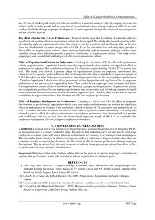 Effect Of Leadership Styles, Organizational…
www.ijbmi.org 90 | Page
as reference of thinking and employees behavior and this is a potential strategic value of company in process to
achieve goals. In order growth and development of organizational culture among employees affect to increase
employee’s ability through employee development, it needs approach through the actions of top management
and socialization process.
The effect of leadership style on Performance : Research results prove that hypothesis of leadership style has
significant and positive effect on organization culture can be accepted. This study also showed a positive effect
of leadership style on organizational culture that characterized by a positive path coefficients that can be seen
from the Standardized regression weigh value of 0.908. It can be concluded that leadership style provides a
direct effect on organizational culture, where visionary leadership style is dominant indicator to form latent
variables among other indicators provide a positive contribution to organization's culture. This study results
support previous research that leadership style affects on organizational culture.
Effect of Organizational Culture on Performance : Looking at critical ratio (CR) the effect of organizational
culture on performance, hypothesis 5 which states that organizational culture positive and significant effect on
performance is rejected. This conclusion is based on CR calculation and probability (P) of 0.737 is greater than
0.05. This study also showed a positive effect of organizational culture on employee performance that
characterized by a positive path coefficients that can be seen from the value of standardized regression weight of
0.174. It can be concluded that organization culture does not provide a direct effect on employee’s performance
. Therefore, hypothesis 5 which states that organizational culture has positive and significant effect on employee
performance is not proven or not supported by facts. These results do not support previous research which found
that organizational culture affect on individuals performance , groups, and organizations. Organizational culture
has no significant positive effect on employee performance due to innovation and risk-taking, attention to detail,
team orientation, human orientation, results orientation, aggressiveness. Stability does not provide an optimal
contribution to organization culture that also does not effect on employee performance.
Effect of Employee Development on Performance : Looking at critical ratio (CR) the effect of employee
development on performance, hypothesis 6 which states that employee development has positive and significant
effect on performance is accepted. This conclusion is based on results of CR calculation and probability (P) of
0.011 is smaller than 0.05. It means that two variables have a significant causal relationship. This study also
showed a positive effect of employee development on employee performance that characterized by a positive
path coefficients that can be seen from the Standardized regression weigh of 0,813. It be concluded that
employees development effectively improve employee performance.
V. CONCLUSIONS AND SUGGESTIONS
Conclusion : Looked from every dimension of leadership style, dominant leadership style in Gorontalo PT.PG
at Tolangohula unit is visionary leadership style. This proves that leadership carry out activities by encourage
employees to achieve goals with much attention to dimensions of visionary style to assign tasks to employees.
This means that leadership style is effective to improve employee performance. Organizational culture does not
contribute directly to improved performance, but the culture is able to improve performance through employee
development. This is evident from the analysis results to indicate that organizational culture has indirect effect
on performance through employee’s development
Suggestion :Referring to this study findings, advice that can be given is to improve employee’s motivation to
improve their performance, leader role is needed to achieve organization or individual goals.
REFERENCES
[1] Eoh, Jeny, 2001. Disertasi : Pengaruh Budaya perusahaan, Gaya Manajemen, dan Pengembangan Tim
Terhadap Kinerja Karyawan : Study Kasus di PT. Semen Gresik dan PT. Semen Kupang. Fakultas Ilmu
Sosial dan Politik Program Pasca Sarjana IU. Jakarta.
[2] GibsoN, J.L, Ivancevich, J,M, & Donnely J.H, 2000. Organizations, Terjemahan Djarkasih, Erlangga,
Jakarta
[3] Goleman, Daniel, 2000. Leadership The Gate Results, Harvard Bussiness Review, USA, March-April
[4] Hersey Paul, dan Blaanchard, Kenneth H. 1977. Manajement of Organizational Behavior: Utilizing Human
Resources. Englewood Cliffs, New Jersey: Prentice-Hall, Inc.
 