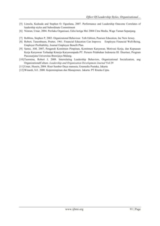 Effect Of Leadership Styles, Organizational…
www.ijbmi.org 91 | Page
[5] Limsila, Kedsuda and Stephen O. Ogunlana, 2007. Performance and Leadership Outcome Correlates of
leadership styles and Subordinate Commitment
[6] Nimran, Umar, 2004. Perilaku Organisasi, Edisi ketiga Mei 2004 Citra Media, Wage Taman Sepanjang.
[7] Robbins, Stephen P, 2003. Organizatonal Behaviour. Teth Edition, Pearson Education, Inc New Jersey.
[8] Robert, Tanembaum, Prutter, 1961. Financial Education Can Improve Employee Financial Well-Being,
Employer Profitability, Journal Employee Benefit Plan.
[9] Samsi, AM, 2007, Pengaruh Komitmen Pimpinan, Komitmen Karyawan, Motivasi Kerja, dan Kepuasan
Kerja Karyawan Terhadap Kinerja Karyawanpada PT. Persero Pelabuhan Indonesia III. Disertasi, Program
Pascasarjana Universitas Brawijaya Malang.
[10]Taormina, Robert J, 2008. Interrelating Leadership Behaviors, Organizational Socialization, ang
OrganizationalCulture. Leadership and Organization Development Journal Vol 29
[11]Umar, Husein, 2004. Riset Sumber Daya manusia, Gramedia Pustaka, Jakarta
[12]Winardi, S.E. 2000. Kepemimpinan dan Manajemen. Jakarta: PT Rineka Cipta.
 