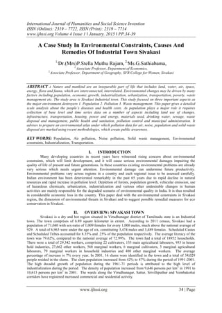 International Journal of Humanities and Social Science Invention
ISSN (Online): 2319 – 7722, ISSN (Print): 2319 – 7714
www.ijhssi.org Volume 4 Issue 1 ǁ January. 2015 ǁ PP.34-39
www.ijhssi.org 34 | Page
A Case Study In Environmental Constraints, Causes And
Remedies Of Industrial Town Sivakasi
1,
Dr.(Mrs)P.Stella Muthu Rajam, 2,
Ms.G.Sathiabama,
1,
Associate Professor, Department of Economics,
2,
Associate Professor, Department of Geography, SFR College for Women, Sivakasi
ABSTRACT : Nature and mankind are an inseparable part of life that includes land, water, air, space,
energy, flora and fauna, which are interconnected, interrelated. Environmental changes may be driven by many
factors including population, economic growth, industrialization, urbanization, transportation, poverty, waste
management etc. The study area is Sivakasi Industrial town. This study focused on three important aspects as
the major environment destroyers 1. Population 2. Pollution 3. Waste management. This paper gives a detailed
scale analysis about the people’s diseases and health costs. As population plays a major role it requires
collection of base level and time series data on a number of aspects including land use of changes,
infrastructure, transportation, housing, power and energy, materials used, drinking water, sewage, waste
disposal and management, public health and sanitation, pollution control and municipal administration. It
advises to prepare an environmental atlas under which pollution data for air, noise, population and solid waste
disposal are marked using recent methodologies, which create public awareness.
KEY WORDS: Population, Air pollution, Noise pollution, Solid waste management, Environmental
constraints, Industrialization, Transportation.
I. INTRODUCTION
Many developing countries in recent years have witnessed rising concern about environmental
constraints, which will limit development, and it will cause serious environmental damages impairing the
quality of life of present and future generations. In these countries existing environmental problems are already
very serious which needs urgent attention. Environmental damage can undermine future productivity.
Environmental problems vary across regions in a country and each regional issue to be assessed carefully.
Indian environment has been deteriorated remarkably in the past 65 years due to rapid decline in natural
resources and rapid increase in pollution level. Depletion of forests, population growth, vehicular emission, use
of hazardous chemicals, urbanization, industrialization and various other undesirable changes in human
activities are mainly responsible for the degraded scenario of environmental quality in India. It is thus resulted
in considerable economic loss in the country. This paper deal with the environmental constraints in Sivakasi
region, the dimension of environmental threats in Sivakasi and to suggest possible remedial measures for eco
conservation in Sivakasi.
II. OVERVIEW: SIVAKASI TOWN
Sivakasi is a dry and hot region situated in Virudhunagar district of Tamilnadu state is an Industrial
town. The town comprises of 6.89 square kilometer in extent. According to 2011 census, Sivakasi had a
population of 71,040 with sex-ratio of 1,009 females for every 1,000 males, much above the national average of
929. A total of 6,963 were under the age of six, constituting 3,474 males and 3,489 females. Scheduled Castes
and Scheduled Tribes accounted for 8.35% and .25% of the population respectively. The average literacy of the
town was 79.62%, compared to the national average of 72.99%. The town had a total of 18952 households.
There were a total of 29,342 workers, comprising 22 cultivators, 135 main agricultural labourers, 955 in house
hold industries, 27,662 other workers, 568 marginal workers, 6 marginal cultivators, 3 marginal agricultural
labourers, 79 marginal workers in household industries and 480 other marginal workers. The average
percentage of increase is 7% every year. In 2001, 16 slums were identified in the town and a total of 34,029
people resided in the slums. The slum population increased from 42% to 47% during the period of 1991-2001.
The high decadal growth of population during the 1961-71 periods is attributed to the high level of
industrialization during the period. The density of population increased from 9,646 persons per km2
in 1991 to
10,613 persons per km2
in 2001. The wards along the Virudhunagar, Sattur, Srivilliputhur and Vembakottai
corridors have registered increased commercial and residential activity.
 