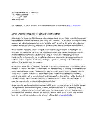 University of Pittsburgh at Johnstown
450 Schoolhouse Road
Johnstown, PA 15904
www.upj.pitt.edu
FOR IMMEDIATE RELEASE: Kathleen Blough, Dance Ensemble Representative, kmb195@pitt.edu
Dance Ensemble Prepares for Spring Dance Marathon
(Johnstown) The University of Pittsburgh at Johnstown’s student run club, Dance Ensemble, has decided
to host a twelve hour dance marathon in the Spring 2015 semester. The marathon, awaiting official title
selection, will take place between February 1st
and March 20th
. An official day will be selected shortly
based off the venue’s availability. The venue in question will be the Pitt-Johnstown Wellness Center.
Dance Ensemble President, Amanda Mudgett, stated that “The organization is excited to plan and
participate in the upcoming marathon. We would like to make it clear that we are not copying THON
[The Penn State Dance Marathon] but simply creating an event that would not only provide an
interactive, fun environment for our peers but another outlet for the other campus organizations to
fundraise for their respective charities.” As the largest organization on campus, Dance Ensemble is
hoping to draw a large crowd for the event.
As mentioned above, Dance Ensemble is the largest organization on campus and is reaching out to their
members to advertise the event. The marathon is still in the early days of planning, however the current
plan in place includes creating a Facebook event page, tweets will be sent out on a schedule from the
official Dance Ensemble twitter while the members will be asked to retweet and share everything
posted. Large posters will be commissioned from the campus Print Shop and they will be distributed
around the campus a few weeks before the event. The goal Dance Ensemble has established is to
advertise early and often to attain the largest group possible.
Dance Ensemble was founded at Pitt-Johnstown in 1992 and is currently advised by Dr. Natalie Barnyak.
The organization’s members choreograph, audition, and perform dances of all styles every spring
semester at the Pasquerilla Performing Arts Center on the Pitt-Johnstown campus. The organization
welcomes student dancers of all levels and serves as a creative outlet for the student body. You can
learn more about the organization on the campus’s office website www.upj.pitt.edu.
-end-
 
